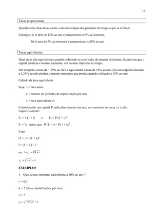Taxas proporcionais
Quando entre duas taxas existe a mesma relação dos períodos de tempo a que se referem.
Exemplo: a) A taxa de 12% ao ano é proporcional á 6% ao semestre.
b) A taxa de 5% ao trimestre é proporcional á 20% ao ano
Taxas equivalentes
Duas taxas são equivalentes quando, referindo-se a períodos de tempos diferentes, fazem com que o
capital produza o mesmo montante, em mesmo intervalo de tempo.
Por exemplo, a taxa de 1,39% ao mês é equivalente á taxa de 18% ao ano, pois um capital colocado
a 1,39% ao mês produz o mesmo montante que produz quando colocado a 18% ao ano.
Calculo da taxa equivalente
Seja: i = taxa anual
k = numero de períodos de capitalização por ano
ik = taxa equivalente a i
Considerando um capital P, aplicados durante um ano, os montantes às taxas i e ik são,
respectivamente:
F1 = P (1 + i) e Fk = P (1 + ik)k
F1 = Fk temos que P (1 + i) = P (1 + ik)k
Logo
(1 + i) = (1 + ik)k
i = (1 + ik)k
–1
ou k
k ii +=+ 11
11 −+= k
k ii
EXEMPLOS
1- Qual a taxa semestral equivalente a 20% ao ano ?
i = 0,2
k = 2 (duas capitalizações por ano)
i2 = ?
i2 = 12,01 −+
17
 