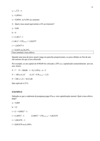 i2 = 12,1 −
i2 =1,0954-1
i2 = 0,0954 ou 9,54% ao semestre
2- Qual a taxa anual equivalente a 6% ao trimestre?
ik = 0,06
k = 4
i = (1,06 )4
–1
( 1,06 )4
= F/P(6%,4) = 1,262477
i = 1,262477-1
i = 0,2625 ou 26,25%
Taxa nominal e taxa efetiva
Quando uma taxa de juros anual é paga em parcelas proporcionais, os juros obtidos no fim do ano
são maiores do que a taxa oferecida.
Por exemplo, se um capital de $100,00 for colocado a 20% a.a. capitalizado semestralmente por um
ano, temos:
F = ? P = 100,00 i = 0,1 (10%) n = 2
F = 100 x (1,1)2
(1,1)2
= F/P(10%,2) = 1,21
F = 100 x 1,21 = $121,00
Que eqüivale á 21%
EXEMPLO
Sabendo-se que a caderneta de poupança paga 6%a.a. com capitalização mensal. Qual a taxa efetiva
paga?
ik = 0,005
k = 12
i = (1 + 0,005)12
–1
i = (1,005)12
–1 (1,005)12
= F/P(0,5%,12) = 1,061678
i = 1,061678 – 1
i = 0,061678 ou 6,168%
18
 