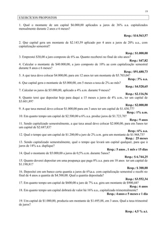 EXERCÍCIOS PROPOSTOS
1. Qual o montante de um capital $6.000,00 aplicados a juros de 36% a.a. capitalizados
mensalmente durante 2 anos e 6 meses?
Resp.: $14.563,57
2. Que capital gera um montante de $2.143,59 aplicado por 4 anos a juros de 20% a.a., com
capitalização semestral?
Resp.: $1.000,00
3. Emprestei $30,00 a juro composto de 6% aa. Quanto receberei no final de oito anos?
Resp.: $47,82
4. Calcular o montante de $40.000,00, a juro composto de 10% aa com capitalização semestral
durante 8 anos e 6 meses?
Resp.: $91.680,73
5. A que taxa devo colocar $4.000,00, para em 12 anos ter um montante de $5.703,04?
Resp.: 3% a.a.
6. Que capital gera o montante de $5.000,00, em 5 meses a taxa de 2% ao mês?
Resp.: $4.528,65
7. Calcular os juros de $5.000,00, aplicado a 4% a.m. durante 9 meses?
Resp.: $2.116,56
8. Quanto terei que depositar hoje para daqui a 15 meses a juros de 4% a.m., ter um capital de
$3.601,89?
Resp.: $2.000,00
9. A que taxa mensal devo colocar $1.000,00 para em 3 anos ter um capital de $1.430,77?
Resp.: 1% a.m.
10. Em quanto tempo um capital de $2.500,00 a 6% a.a. produz juros de $1.723,70?
Resp.: 9 anos
11. Sendo capitalizado semestralmente, a que taxa anual devo colocar $2.000,00, para em 5anos ter
um capital de $2.687,83?
Resp.: 6% a.a.
12. Qual o tempo que um capital de $1.200,00 a juro de 2% a.m. gera um montante de $1.968,73?
Resp.: 25 meses
13. Sendo capitalizado semestralmente, qual o tempo que levará um capital qualquer, para que à
juros de 14% a.a. duplique?
Resp.: 5 anos , 1 mês e 15 dias
14. Qual o montante de $5.000,00 a juros de 0,5% a.m. durante 5anos?
Resp.: $ 6.744,25
15. Quanto deverei depositar em uma poupança que paga 8% a.a. para em 18 anos ter um capital de
$1.198,81?
Resp.: $ 300,00
16. Depositei em um banco certa quantia a juros de 6%a.a. com capitalização semestral e recebi no
final de 4 anos a quantia de $4.500,00. Qual a quantia depositada?
Resp.: $3.552,34
17. Em quanto tempo um capital de $600,00 a juro de 7% a.a. gera um montante de $900,44?
Resp.: 6 anos
18. Em quanto tempo um capital dobrará de valor há 16% a.a., capitalizado trimestralmente?
Resp.: 4anos e 5 meses e 1 dia
19. Um capital de $1.000,00, produziu um montante de $1.695,88, em 3 anos. Qual a taxa trimestral
de juros?
Resp.: 4,5 % a.t.
19
 