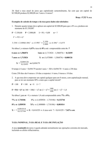 20. Qual a taxa anual de juros que capitalizado semestralmente, faz com que um capital de
$2.500,00 produza $2.000,00 em 3 anos e 6 meses?
Resp.: 17,52 % a.a.
Exemplos de calculo do tempo e da taxa para dados não tabelados:
1. Durante quanto tempo devo aplicar um capital de $2.000,00 para que a 8% a.a, produza um
montante de $3.350,00?
F = 3.350,00 P = 2.000,00 i = 8% = 0,08 n = ?
n
iPF )1( +=
n
)08.1(000.2350.3 = ⇒
000.2
350.3
)08.1( =n
⇒ 675,1)08.1( =n
Na tábua I, o número 1,675 a taxa de 8% está compreendido entre 6 e 7
6 anos ⇒ 1,586874 1ano ⇒ (1,713824 – 1,586874) = 0,12695
7 anos ⇒ 1,713824 X ⇒ (1,675000 – 1,586874) = 0,088126
X 12695,0
088126,0
= ⇒ 0,694179
O tempo é 6 anos + 0,694179 ano⇒ 6 anos + 360 x 0,694170 = 6 anos e 250 dias
Como 250 dias são 8 meses e 10 dias a resposta é 6 anos, 8 meses e 10 dias.
2. A que taxa devo emprestar um capital qualquer para em 8 meses, com capitalização mensal,
para se ter um montante 80% a mais que o capital inicial?
P = 100 F = 180 n = 8 i = ?
F = P(1 + i)n
⇒ 180 = 100(1 + i)8
⇒ (1 + i)8
100
180
= ⇒ (1 + i)8
= 1,8
Na tábua I, para n = 8, o numero 1,8 está compreendido entre 7% e 8%.
7% ⇒ 1,718186 1% ⇒ (1,850930 – 1,718186) = 0,132744
8% ⇒ 1,850930 X% ⇒ (1,800000 - 1,718186) = 0,081814
X = 132744,0
081814,0
= ⇒ X = 0,616329 ⇒ A taxa será 7 + 0,616329 = 7,62% a.m.
TAXA NOMINAL, TAXA REAL E TAXA DE INFLAÇÃO
A taxa nominal(i) de juros é aquela adotada normalmente nas operações correntes de mercado,
incluindo os efeitos inflacionários.
20
 