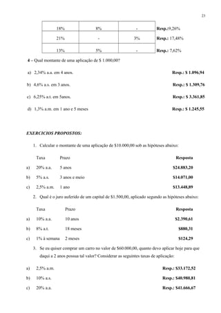 18% 8% - Resp.:9,26%
21% - 3% Resp.: 17,48%
13% 5% - Resp.: 7,62%
4 – Qual montante de uma aplicação de $ 1.000,00?
a) 2,34% a.a. em 4 anos. Resp.: $ 1.096,94
b) 4,6% a.s. em 3 anos. Resp.: $ 1.309,76
c) 6,25% a.t. em 5anos. Resp.: $ 3.361,85
d) 1,3% a.m. em 1 ano e 5 meses Resp.: $ 1.245,55
EXERCICIOS PROPOSTOS:
1. Calcular o montante de uma aplicação de $10.000,00 sob as hipóteses abaixo:
Taxa Prazo Resposta
a) 20% a.a. 5 anos $24.883,20
b) 5% a.s. 3 anos e meio $14.071,00
c) 2,5% a.m. 1 ano $13.448,89
2. Qual é o juro auferido de um capital de $1.500,00, aplicado segundo as hipóteses abaixo:
Taxa Prazo Resposta
a) 10% a.a. 10 anos $2.390,61
b) 8% a.t. 18 meses $880,31
c) 1% à semana 2 meses $124,29
3. Se eu quiser comprar um carro no valor de $60.000,00, quanto devo aplicar hoje para que
daqui a 2 anos possua tal valor? Considerar as seguintes taxas de aplicação:
a) 2,5% a.m. Resp.: $33.172,52
b) 10% a.s. Resp.: $40.980,81
c) 20% a.a. Resp.: $41.666,67
23
 