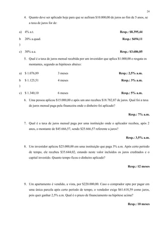 4. Quanto deve ser aplicado hoje para que se aufiram $10.000,00 de juros ao fim de 5 anos, se
a taxa de juros for de:
a) 4% a.t. Resp.: $8.395,44
b
)
20% a.quad. Resp.: $694,11
c) 30% a.a. Resp.: $3.686,05
5. Qual é a taxa de juros mensal recebida por um investidor que aplica $1.000,00 e resgata os
montantes, segundo as hipóteses abaixo:
a) $ 1.076,89 3 meses Resp.: 2,5% a.m.
b
)
$ 1.125,51 4 meses Resp.: 3% a.m.
c) $ 1.340,10 6 meses Resp.: 5% a.m.
6. Uma pessoa aplicou $15.000,00 e após um ano recebeu $18.782,87 de juros. Qual foi a taxa
de juros mensal paga pela financeira onde o dinheiro foi aplicado?
Resp.: 7% a.m.
7. Qual é a taxa de juros mensal paga por uma instituição onde o aplicador recebeu, após 2
anos, o montante de $45.666,57, sendo $25.666,57 referente a juros?
Resp.: 3,5% a.m.
8. Um investidor aplicou $25.000,00 em uma instituição que paga 3% a.m. Após certo período
de tempo, ele recebeu $35.644,02, estando neste valor incluídos os juros creditados e o
capital investido. Quanto tempo ficou o dinheiro aplicado?
Resp.: 12 meses
9. Um apartamento é vendido, a vista, por $220.000,00. Caso o comprador opte por pagar em
uma única parcela após certo período de tempo, o vendedor exige $61.618,59 como juros,
pois quer ganhar 2,5% a.m. Qual é o prazo de financiamento na hipótese acima?
Resp.: 10 meses
24
 