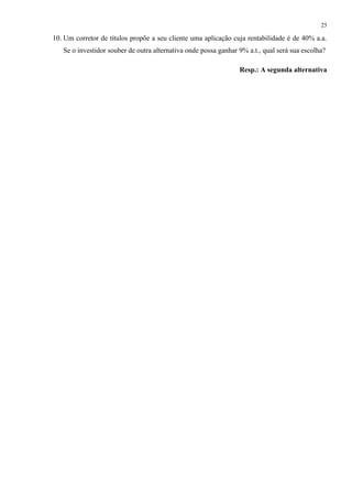 10. Um corretor de títulos propõe a seu cliente uma aplicação cuja rentabilidade é de 40% a.a.
Se o investidor souber de outra alternativa onde possa ganhar 9% a.t., qual será sua escolha?
Resp.: A segunda alternativa
25
 