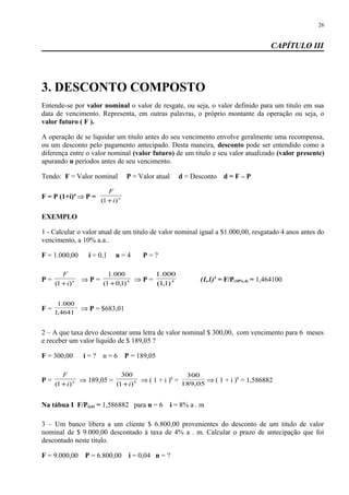 CAPÍTULO III
3. DESCONTO COMPOSTO
Entende-se por valor nominal o valor de resgate, ou seja, o valor definido para um titulo em sua
data de vencimento. Representa, em outras palavras, o próprio montante da operação ou seja, o
valor futuro ( F ).
A operação de se liquidar um titulo antes do seu vencimento envolve geralmente uma recompensa,
ou um desconto pelo pagamento antecipado. Desta maneira, desconto pode ser entendido como a
diferença entre o valor nominal (valor futuro) de um titulo e seu valor atualizado (valor presente)
apurando n períodos antes de seu vencimento.
Tendo: F = Valor nominal P = Valor atual d = Desconto d = F – P
F = P (1+i)n
⇒ P = n
i
F
)1( +
EXEMPLO
1 - Calcular o valor atual de um titulo de valor nominal igual a $1.000,00, resgatado 4 anos antes do
vencimento, a 10% a.a..
F = 1.000,00 i = 0,1 n = 4 P = ?
P = n
i
F
)1( +
⇒ P = 4
)1,01(
000.1
+
⇒ P = 4
)1,1(
000.1
(1,1)4
= F/P(10%,4) = 1,464100
F =
4641,1
000.1
⇒ P = $683,01
2 – A que taxa devo descontar uma letra de valor nominal $ 300,00, com vencimento para 6 meses
e receber um valor liquido de $ 189,05 ?
F = 300,00 i = ? n = 6 P = 189,05
P = n
i
F
)1( +
⇒ 189,05 = 6
)1(
300
i+
⇒ ( 1 + i )6
= 05,189
300
⇒ ( 1 + i )6
= 1,586882
Na tábua I F/P(i,6) = 1,586882 para n = 6 i = 8% a . m
3 – Um banco libera a um cliente $ 6.800,00 provenientes do desconto de um titulo de valor
nominal de $ 9.000,00 descontado à taxa de 4% a . m. Calcular o prazo de antecipação que foi
descontado neste titulo.
F = 9.000,00 P = 6.800,00 i = 0,04 n = ?
26
 