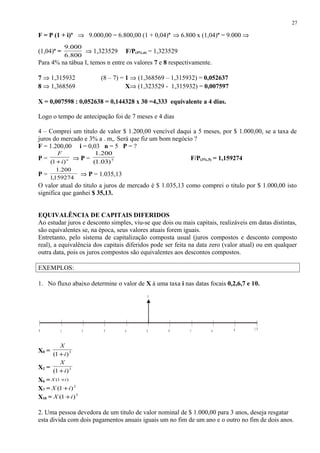 F = P (1 + i)n
⇒ 9.000,00 = 6.800,00 (1 + 0,04)n
⇒ 6.800 x (1,04)n
= 9.000 ⇒
(1,04)n
=
800.6
000.9
⇒ 1,323529 F/P(4%,n) = 1,323529
Para 4% na tábua I, temos n entre os valores 7 e 8 respectivamente.
7 ⇒ 1,315932 (8 – 7) = 1 ⇒ (1,368569 – 1,315932) = 0,052637
8 ⇒ 1,368569 X⇒ (1,323529 - 1,315932) = 0,007597
X = 0,007598 : 0,052638 = 0,144328 x 30 =4,333 equivalente a 4 dias.
Logo o tempo de antecipação foi de 7 meses e 4 dias
4 – Comprei um titulo de valor $ 1.200,00 vencível daqui a 5 meses, por $ 1.000,00, se a taxa de
juros do mercado e 3% a . m,. Será que fiz um bom negócio ?
F = 1.200,00 i = 0,03 n = 5 P = ?
P = n
i
F
)1( +
⇒ P = 5
)03.1(
200.1
F/P(3%,5) = 1,159274
P =
159274,1
200.1
⇒ P = 1.035,13
O valor atual do titulo a juros de mercado é $ 1.035,13 como comprei o titulo por $ 1.000,00 isto
significa que ganhei $ 35,13.
EQUIVALÊNCIA DE CAPITAIS DIFERIDOS
Ao estudar juros e desconto simples, viu-se que dois ou mais capitais, realizáveis em datas distintas,
são equivalentes se, na época, seus valores atuais forem iguais.
Entretanto, pelo sistema de capitalização composta usual (juros compostos e desconto composto
real), a equivalência dos capitais diferidos pode ser feita na data zero (valor atual) ou em qualquer
outra data, pois os juros compostos são equivalentes aos descontos compostos.
EXEMPLOS:
1. No fluxo abaixo determine o valor de X à uma taxa i nas datas focais 0,2,6,7 e 10.
X0 = 5
)1( i
X
+
X2 = 3
)1( i
X
+
X6 = )1( iX +
X7 = 2
)1( iX +
X10 = 5
)1( iX +
2. Uma pessoa devedora de um titulo de valor nominal de $ 1.000,00 para 3 anos, deseja resgatar
esta divida com dois pagamentos anuais iguais um no fim de um ano e o outro no fim de dois anos.
27
1 74
X
0 632 8 9 1 0
5
 