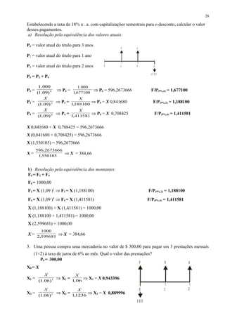 Estabelecendo a taxa de 18% a . a. com capitalizações semestrais para o desconto, calcular o valor
desses pagamentos.
a) Resolução pela equivalência dos valores atuais:
P6 = valor atual do titulo para 3 anos
P2 = valor atual do titulo para 1 ano
P4 = valor atual do titulo para 2 anos
P6 = P2 + P4
P6 = 6
)09.1(
000.1
⇒ P6 =
677100,1
000.1
⇒ P6 = 596,2673666 F/P(9%,6) = 1,677100
P2 = 2
)09.1(
X
⇒ P2 = 188100,1
X
⇒ P4 = X 0,841680 F/P(9%,2) = 1,188100
P4 = 4
)09.1(
X
⇒ P4 = 411581,1
X
⇒ P4 = X 0,708425 F/P(9%,4) = 1,411581
X 0,841680 + X 0,708425 = 596,2673666
X (0,841680 + 0,708425) = 596,2673666
X (1,550105) = 596,2673666
X =
550105,1
2673666,596
⇒ X = 384,66
b) Resolução pela equivalência dos montantes:
F6 = F2 + F4
F6 = 1000,00
F2 = X (1,09 )2
⇒ F2 = X (1,188100) F/P(9%,2) = 1,188100
F4 = X (1,09 )4
⇒ F4 = X (1,411581) F/P(9%,4) = 1,411581
X (1,188100) + X (1,411581) = 1000,00
X (1,188100 + 1,411581) = 1000,00
X (2,599681) = 1000,00
X = 599681,2
1000
⇒ X = 384,66
3. Uma pessoa compra uma mercadoria no valor de $ 300,00 para pagar em 3 prestações mensais
(1+2) à taxa de juros de 6% ao mês. Qual o valor das prestações?
P0 = 300,00
X0 = X
X1 = 1
)06.1(
X
⇒ X1 = 06,1
X
⇒ X1 = X 0,943396
X2 = 2
)06.1(
X
⇒ X2 = 1236,1
X
⇒ X2 = X 0,889996
28
2
XX
0
1 0 0 0
64
1
XXX
3 0 0
0 2
 
