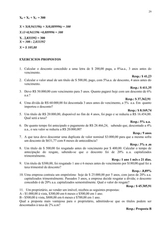 X0 + X1 + X2 = 300
X + X(0,943396) + X(0,889996) = 300
X (1+0,943396 +0,889996 = 300
X . 2,833392 = 300
X = 300 : 2,833392
X = $ 105,88
EXERCICIOS PROPOSTOS
1. Calcular o desconto concedido a uma letra de $ 200,00 paga, a 8%a.a., 3 anos antes do
vencimento.
Resp.: $ 41,23
2. Calcular o valor atual de um título de $ 500,00, pago, com 5%a.a. de desconto, 4 anos antes do
vencimento.
Resp.: $ 411,35
3. Devo R$ 50.000,00 com vencimento para 5 anos. Quanto pagarei hoje com um desconto de 6%
a.a.?
Resp.: $ 37.362,91
4. Uma dívida de R$ 60.000,00 foi descontada 3 anos antes do vencimento, a 5% a.a. Em quanto
importou o desconto?
Resp.: $ 8.169,74
5. Um título de R$ 20.000,00, disponível no fim de 4 anos, foi pago e se reduziu a R$ 16.454,00.
Qual será a taxa?
Resp.: 5% a.a.
6. De quanto tempo foi antecipado o pagamento de R$ 28.466,24, sabendo que, descontado a 4%
a.a., o seu valor se reduziu a R$ 20.000,00?
Resp.: 9 anos
7. A que taxa devo descontar uma duplicata de valor nominal $3.000,00 para que a mesma sofra
um desconto de $631,77 com 8 meses de antecedência?
Resp.: 3% a .m
8. Um título de $ 500,00 foi resgatado antes do vencimento por $ 400,00. Calcular o tempo de
antecipação do resgate, sabendo-se que o desconto foi de 20% a..a. capitalizados
trimestralmente.
Resp.: 1 ano 1 mês e 21 dias.
9. Um titulo de $300,00, foi resgatado 1 ano e 6 meses antes do vencimento por $180,00.qual foi a
taxa trimestral de desconto?
Resp.: .8,89%
10. Uma empresa contraiu um empréstimo hoje de $ 25.000,00 por 5 anos, com juros de 20% a.a.
capitalizados trimestralmente. Passados 3 anos, a empresa decide resgatar a dívida; o desconto
concedido é de 20% a.a. capitalizados semestralmente. Qual o valor do resgate?
Resp.: $ 45.305,91
11. Um proprietário, ao vender um imóvel, recebeu as seguintes propostas:
A - $1.000,00 à vista, $300,00 em 6 meses e $500,00 em 1 ano.
B - $500,00 à vista, $800,00 em 6 meses e $700,00 em 1 ano.
Qual a proposta mais vantajosa para o proprietário, admitindo-se que os títulos podem ser
descontados à taxa de 2% a.m?
Resp.: Proposta B
29
 