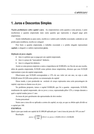 CAPITULO I
1. Juros e Descontos Simples
Noções preliminares sobre capital e juro. Ao emprestarmos certa quantia a uma pessoa, é justo
recebermos a quantia emprestada mais outra quantia que representa o aluguel pago pelo
empréstimo.
Assim trabalhando-se para outro, recebe-se o salário pelo trabalho executado; cedendo-se um
prédio para residência, recebe-se o aluguel.
Pois bem: a quantia emprestada, o trabalho executado e o prédio alugado representam
capitais; o aluguel e o salário representam juros.
Definição de juros simples
• Juro é o prêmio que se paga por um capital emprestado.
• Juro é o preço do “mercadoria” dinheiro.
• Juro é o aluguel do dinheiro.
Assim se uma pessoa empresta a outra a importância de $1000,00 e no fim de um ano recebe,
além da quantia emprestada, $120,00 como prêmio desse empréstimo, diremos que esse $120,00
representam o juro do capital emprestado.
Observamos que $120,00 correspondem a 12% de seu valor em um ano, ou seja a cada
$100,00 temos $12,00 como prêmio ou remuneração do capital
Desse modo, o juro produzido na unidade de tempo representa uma certa percentagem do
capital, cuja taxa se chama taxa de juro.
No problema proposto, temos o capital $1000,00, que foi a quantia emprestada; $120,00,
rendimento do capital emprestado, são os juros; a taxa, representada pêlos 12%; o tempo durante o
qual o capital rendeu juros é 1 ano.
As taxas de juro geralmente são apresentadas de dois modos:
Forma porcentual
Neste caso a taxa diz-se aplicada a centos do capital, ou seja, ao que se obtém após dividir-se
o capital por 100.
EXEMPLO:
Qual o juro que rende um capital de $1.000,00 aplicado por 1 ano à taxa de juros de 10% ao ano?
Resolução:
3
00,100$11000,10110
100
1000
=××=⇒××





= jurosjuros
 