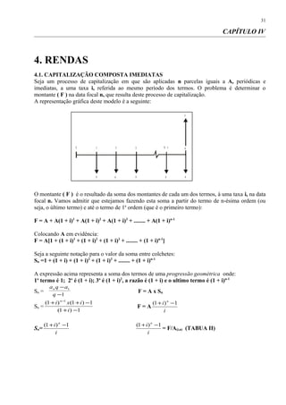 CAPÍTULO IV
4. RENDAS
4.1. CAPITALIZAÇÃO COMPOSTA IMEDIATAS
Seja um processo de capitalização em que são aplicadas n parcelas iguais a A, periódicas e
imediatas, a uma taxa i, referida ao mesmo período dos termos. O problema é determinar o
montante ( F ) na data focal n, que resulta deste processo de capitalização.
A representação gráfica deste modelo é a seguinte:
O montante ( F ) é o resultado da soma dos montantes de cada um dos termos, à uma taxa i, na data
focal n. Vamos admitir que estejamos fazendo esta soma a partir do termo de n-ésima ordem (ou
seja, o último termo) e até o termo de 1a
ordem (que é o primeiro termo):
F = A + A(1 + i)1
+ A(1 + i)2
+ A(1 + i)3
+ ........ + A(1 + i)n-1
Colocando A em evidência:
F = A[1 + (1 + i)1
+ (1 + i)2
+ (1 + i)3
+ ........ + (1 + i)n-1
]
Seja a seguinte notação para o valor da soma entre colchetes:
Sn =1 + (1 + i) + (1 + i)2
+ (1 + i)3
+ ........ + (1 + i)n-1
A expressão acima representa a soma dos termos de uma progressão geométrica onde:
1o
termo é 1; 2o
é (1 + i); 3o
é (1 + i)2
, a razão é (1 + i) e o ultimo termo é (1 + i)n-1
Sn =
1
1
−
−
q
aqan
F = A x Sn
Sn =
1)1(
1)1()1( 1
−+
−++ −
i
ixi n
F = A
i
i n
1)1( −+
Sn=
i
i n
1)1( −+
i
i n
1)1( −+
= F/A(i,n) (TABUA II)
31
10
A A A A A
F
2 3 N - 1 N
 