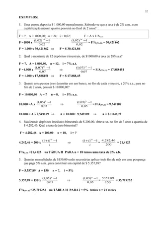 EXEMPLOS:
1. Uma pessoa deposita $ 1.000,00 mensalmente. Sabendo-se que a taxa é de 2% a.m., com
capitalização mensal quanto possuirá no final de 2 anos?
F = ?, A = 1000,00; n = 24; i = 0,02; F = A x F/A(i,n)
F =1000 x
02,0
1)02,1( 24
−
02,0
1)02,1( 24
−
= F/A(2%,24) = 30,421862
F = 1.000 x 30,421862 ⇒ F = $ 30.421,86
2. Qual o montante de 12 depósitos trimestrais, de $1000,00 à taxa de 28% a.a?
F = ?, A = 1.000,00, n = 12, i = 7% a.t.
F =1.000 x
07,0
1)07,1( 12
−
⇒
07,0
1)07,1( 12
−
= F/A(7%,12) = 17,888451
F = 1.000 x 17,888451 ⇒ F = $ 17.888,45
3. Quanto uma pessoa deve depositar em um banco, no fim de cada trimestre, a 20% a.a., para no
fim de 2 anos, possuir $ 10.000,00?
F = 10.000,00 A = ? n = 8, i = 5% a.a.
10.000 =A x
05,0
1)05,1( 8
−
⇒
05,0
1)05,1( 8
−
= F/A(5%,8) = 9,549109
10.000 = A x 9,549109 ⇒ A = 10.000 : 9,549109 ⇒ A = $ 1.047,22
4. Realizando depósitos imediatos bimestrais de $ 200,00, obteve-se, no fim de 3 anos a quantia de
$ 4.282,46. Qual a taxa de juro bimestral?
F = 4.282,46 A = 200,00 n = 18, i = ?
4.242,46 = 200 x
i
i 1)1( 18
−+
⇒
i
i 1)1( 18
−+
=
200
46,282.4
= 21,4123
F/A(i,18) =21,4123 na TÁBUA II PARA n = 18 temos uma taxa de 2% a.b.
5. Quantas mensalidades de $150,00 serão necessárias aplicar todo fim de mês em uma poupança
que paga 5% a.m., para constituir um capital de $ 5.357,89?
F = 5.357,89 A = 150 n = ?, i = 5%
5.357,89 = 150 x
05,0
1)05,1( −n
⇒
05,0
1)05,1( −n
=
150
89,5357
= 35,719252
F/A(5%,n) =35,719252 na TÁBUA II PARA i = 5% temos n = 21 meses
32
 