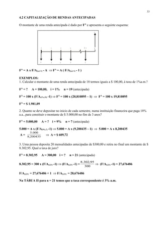 4.2 CAPITALIZAÇÃO DE RENDAS ANTECIPADAS
O montante de uma renda antecipada é dado por FA
e apresenta o seguinte esquema:
FA
= A x F/A(i,n+1) - A ⇒ FA
= A ( F/A(i,n+1) - 1 )
EXEMPLOS:
1. Calcular o montante de uma renda antecipada de 18 termos iguais a $ 100,00, à taxa de 1%a.m.?
FA
= ? A = 100,00, i = 1% n = 19 (antecipada)
FA
= 100 x (F/A(1%,19) -1) ⇒ FA
= 100 x (20,810895 – 1) ⇒ FA
= 100 x 19,810895
FA
= $ 1.981,09
2. Quanto se deve depositar no inicio de cada semestre, numa instituição financeira que paga 18%
a.a., para constituir o montante de $ 5.000,00 no fim de 3 anos?
FA
= 5.000,00 A = ? i = 9% n = 7 (antecipada)
5.000 = A x (F/A(9%,7) -1) ⇒ 5.000 = A x (9,200435 – 1) ⇒ 5.000 = A x 8,200435
A = 200435,8
000.5
⇒ A = $ 609,72
3. Uma pessoa deposita 20 mensalidades antecipadas de $300,00 e retira no final um montante de $
8.302,95. Qual a taxa de juro?
FA
= 8.302,95 A = 300,00 i = ? n = 21 (antecipada)
8.302,95 = 300 x (F/A(i,21) -1) ⇒ (F/A(i,21) -1) =
300
95,302.8
⇒ (F/A(i,21) -1) = 27,676486
F/A(i,21) = 27,676486 + 1 ⇒ F/A(i,21) = 28,676486
Na TÁBUA II para n = 21 temos que a taxa correspondente é 3% a.m.
33
10
A A A AA
F
2 3 N - 1 N
 