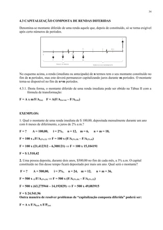 4.3 CAPITALIZAÇÃO COMPOSTA DE RENDAS DIFERIDAS
Denomina-se montante diferido de uma renda aquele que, depois de constituído, só se torna exigível
após certo números de períodos.
No esquema acima, a renda (imediata ou antecipada) de n termos tem o seu montante constituído no
fim de n períodos, mas este deverá permanecer capitalizando juros durante m períodos. O montante
torna-se disponível no fim de n+m períodos.
4.3.1. Desta forma, o montante diferido de uma renda imediata pode ser obtido na Tábua II com a
fórmula de transformação:
F = A x m/F/A(i,n) F = A(F/A(i,n+m) – F/A(i,m))
EXEMPLOS:
1. Qual o montante de uma renda imediata de $ 100,00, depositada mensalmente durante um ano
com 6 meses de diferimento, a juros de 2% a.m.?
F = ? A = 100,00, i = 2%, n = 12, m = 6, n + m = 18,
F = 100 x 6/F/A(2%,12) ⇒ F = 100 x (F/A(2%,18) – F/A(2%,6))
F = 100 x (21,412312 – 6,308121) ⇒ F = 100 x 15,104191
F = $ 1.510,42
2. Uma pessoa deposita, durante dois anos, $500,00 no fim de cada mês, a 3% a.m. O capital
constituído no fim desse tempo ficará depositado por mais um ano. Qual será o montante?
F = ? A = 500,00, i = 3%, n = 24, m = 12, n + m = 36,
F = 500 x 12/F/A(3%,24) ⇒ F = 500 x (F/A(3%,36) – F/A(3%,12))
F = 500 x (63,275944 – 14,192029) ⇒ F = 500 x 49,083915
F = $ 24.541,96
Outra maneira de resolver problemas de “capitalização composta diferida” poderá ser:
F = A x F/A(i,n) x F/P(i,n)
34
1
AAA A
F
0
P R A Z O D E R E N D A P E R ÍO D O S D E D E F E R IM E N TO
M -10 2 M
NN - 12
1
 