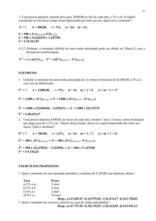 3. Uma pessoa deposita, durante dois anos, $500,00 no fim de cada mês, a 3% a.m. O capital
constituído no fim desse tempo ficará depositado por mais um ano. Qual será o montante?
F = ? A = 500,00, i = 3%, n = 24, m = 12,
F = 500 x F/A(3%,24) x F/P(3%,12)
F = 500 x 34,426470 x 1,425760
F = $ 24.541,95
4.3.2. Portanto, o montante diferido de uma renda antecipada pode ser obtido na Tábua II, com a
fórmula de transformação:
FA
= A x m/F/A(i,n) FA
= A(F/A(i,n+m+1) – F/A(i,m+1))
EXEMPLOS:
1. Calcular o montante de uma renda antecipada de 12 termos trimestrais de $2.000,00, à 5% a.t.,
com uno de diferimento.
FA
= ? A = 2.000,00, i = 5%, n = 12, m + 1 = 5, n + m + 1 = 17
FA
= 2.000 x 5/F/A(5%,12) ⇒ F = 2.000 x (F/A(5%,17) – F/A(5%,5))
FA
= 2.000 x (25,840366 – 5,525631) ⇒ F = 2.000 x 20,314735
FA
= $ 40.629,47
2. Uma pessoa deposita $300,00, no inicio de cada mês, durante 1 ano e 2 meses, numa instituição
que paga juros de 1,5% a.m.. Depois desse tempo, deixa seu capital depositado por mais seis
meses. Qual o montante?
FA
= ? A = 300,00, i = 1,5%, n = 14, m + 1 = 7, n + m + 1 = 21
FA
= 300 x 6/F/A(1,5%,14) ⇒ F = 300 x (F/A(1,5%,21) – F/A(1,5%,7))
FA
= 300 x (24,470522 – 7,322994) ⇒ F = 300 x 17,147528
FA
= $ 5.144,26
EXERCÍCIOS PROPOSTOS:
1. Qual o montante de uma anuidade periódica e imediata de $ 250,00, nas hipóteses abaixo:
Taxa Prazo
a) 2% a.m. 2 anos
b) 5% a.b 2 anos
c) 6% a.t 2 anos
d) 9% a.s. 10 anos
Resp.: a) $7.605,47 b) $3.979,28 c) $2.474,37 d) $12.790,03
2. Qual o montante do exercício anterior no caso de rendas antecipadas?
Resp.: a) $7.757,56 b) $4.178,25 c) $2.622,83 d) $13.941,13
35
 