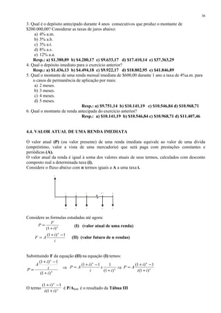 3. Qual é o depósito antecipado durante 4 anos consecutivos que produz o montante de
$200.000,00? Considerar as taxas de juros abaixo:
a) 4% a.m.
b) 5% a.b.
c) 3% a.t.
d) 8% a.s.
e) 12% a.a.
Resp.: a) $1.380,89 b) $4.280,17 c) $9.633,17 d) $17.410,14 e) $37.363,29
4. Qual o depósito imediato para o exercício anterior?
Resp.: a) $1.436,13 b) $4.494,18 c) $9.922,17 d) $18.802,95 e) $41.846,89
5. Qual o montante de uma renda mensal imediata de $600,00 durante 1 ano a taxa de 4%a.m. para
o casos de permanência de aplicação por mais:
a) 2 meses.
b) 3 meses.
c) 4 meses.
d) 5 meses.
Resp.: a) $9.751,14 b) $10.141,19 c) $10.546,84 d) $10.968,71
6. Qual o montante de renda antecipada do exercício anterior?
Resp.: a) $10.141,19 b) $10.546,84 c) $10.968,71 d) $11.407,46
4.4. VALOR ATUAL DE UMA RENDA IMEDIATA
O valor atual (P) (ou valor presente) de uma renda imediata equivale ao valor de uma dívida
(empréstimo, valor a vista de uma mercadoria) que será paga com prestações constantes e
periódicas (A).
O valor atual da renda é igual à soma dos valores atuais de seus termos, calculados com desconto
composto real a determinada taxa (i).
Considere o fluxo abaixo com n termos iguais a A a uma taxa i.
Considere as formulas estudadas até agora:
n
i
F
P
)1( +
= (I) (valor atual de uma renda)
i
i
AF
n
1)1( −+
= (II) (valor futuro de n rendas)
Substituindo F da equação (II) na equação (I) temos:
n
n
i
i
i
A
P
)1(
1)1(
+
−+
= ⇒ n
n
i
x
i
i
AP
)1(
11)1(
+
−+
= ⇒ n
n
ii
i
AP
)1(
1)1(
+
−+
=
O termo n
n
ii
i
)1(
1)1(
+
−+
é P/A(i,n) é o resultado da Tábua III
36
1
A
0
A A A A
P
2 3 N -1 N
 