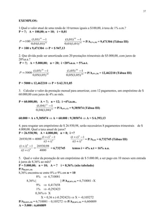 EXEMPLOS:
1.Qual o valor atual de uma renda de 10 termos iguais a $100,00, à taxa de 1% a.m.?
P = ?; A = 100,00; n = 10; i = 0,01
10
10
)01,1(01,0
1)01,1(
100
−
=P 10
10
)01,1(01,0
1)01,1( −
= P/A(1%,10) = 9,471304 (Tábua III)
P = 100 x 9,471304 ⇒ P = $ 947,13
2. Que divida pode ser amortizada com 20 prestações trimestrais de $5.000,00, com juros de
20%a.a.?
P = ?; A = 5.000,00; n = 20; i =20%a.a. = 5%a.t.
20
20
)05,1(05,0
1)05,1(
5000
−
=P 20
20
)05,1(05,0
1)05,1( −
= P/A(5%,20) = 12,462210 (Tábua III)
P = 5000 x 12,462210 ⇒ P = $ 62.311,05
3. Calcular o valor da prestação mensal para amortizar, com 12 pagamentos, um empréstimo de $
60.000,00 com juros de 4% ao mês.
P = 60.000,00; A = ?; n = 12; i =4%a.m..
12
12
)04,1(04,0
1)04,1( −
= P/A(4%,12) = 9,385074 (Tábua III)
60.000 = A x 9,385074 ⇒ A = 60.000 : 9,385074 ⇒ A = $ 6.393,13
4. para resgatar um empréstimo de $ 26.930,98, serão necessários 8 pagamentos trimestrais de $
4.000,00. Qual a taxa anual de juros?
P = 26.930,98; A = 4.000,00; n = 8; i =?
8
8
)1(
1)1(
400098,26930
ii
i
+
−+
= 8
8
)1(
1)1(
ii
i
+
−+
= P/A(i,8) = 6,732745 (Tábua III)
4000
98,26930
)1(
1)1(
8
8
=
+
−+
ii
i
= 6,732745 temos i = 4% a.t = 16% a.a.
5. Qual o valor da prestação de um empréstimo de $ 5.000.00, a ser pago em 10 meses sem entrada
à juros de 8,36% ao mês?
P = 5.000,00; n = 10; A = ? i = 8,36% (não tabelado)
P/A(8,36%,10)
8,36% encontra-se entre 8% e 9% em n = 10
8% ⇒ 6,710081
8,36%{ } P/A(8,36%,10) = 6,710081 -X
9% ⇒ 6,417658
1% ⇒ -0,292423
0,36%⇒ X
X = 0,36 x (-0.292423) ⇒ X = -0,105272
P/A(8,36%,10) = 6,710081 – 0,105272 ⇒ P/A(8,36%,10) = 6,604809
A = 5.000 : 6,604809
37
 