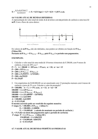 X = 126223,0
079417,05,0 x
⇒ X = 0,31 logo i = 1,5 + 0,31 = 1,81% a.m.
4.6 VALOR ATUAL DE RENDAS DIFERIDAS
A representação do valor atual de renda A de n termos com m períodos de carência a uma taxa i é
m/P. Com o fluxo de caixa abaixo:
Os valores de m/P/A(i,n) não são tabelados, mas podem ser obtidos em função de P/A(i.n)
(Tábua III)
Portanto m/P/A(i,n) = P/A(i,n+m) – P/A(i,m) , pois P/A(i,m) é o período sem pagamentos.
EXEMPLOS:
1. Calcular o valor atual de uma renda de 10 termos trimestrais de $ 200,00, com 9 meses de
carência, à taxa de 20% a.a.?
P = ?; A = 200,00 i = 20%a.a. = 5%a.t.; n = 10; n + m = 13
P = 200 x 3/P/A(5%,10)
P = 200 x ( P/A(5%,13) – P/A(5%,3) )
P = 200 x ( 9,393573 – 2,723248 )
P = 200 x 6,670325
P = $1.334,07
2. Um empréstimo de $100.000,00 vai ser amortizado com 12 prestações mensais com 6 meses de
carência e juros de 5% a.m. Calcular o valor da prestação?
P = 100.000; A = ?; i = 5% a.m.; n = 12; n + m = 18
100.000 = A x 6/P/A(5%,12)
100.000 = A x ( P/A(5%,18) – P/A(5%,6) )
100.000 = A x (11,689587 – 5,075692)
100.000 = A x 6,613895
A = 100.000 : 6,613895
A = $ 15.119,68
O mesmo exercício pode ser resolvido da seguinte maneira:
1a
etapa: F6 = 100.000 x F/P(5%,6) ( tábua I )
F6 = 100.000 x 1,340096
F6 = 134.009,60 ( calculo do montante no período de carência )
F6 = P (Valor no inicio dos pagamentos após o período de carência)
2a
etapa P = A x P/A(5%,12) ( tábua III )
134.009,60 = A x 8,863252
A = 134.009,60 : 8,863252
A = $ 15.119,69
4.7. VALOR ATUAL DE RENDAS PERPÉTUAS IMEDIATAS
39
1
1
A AA A
P
0
P R A Z O D E D E F E R IM E N TO P E R ÍO D O S D E PA G A M E N TO
M - 1
N - 10
2 M
N2
 