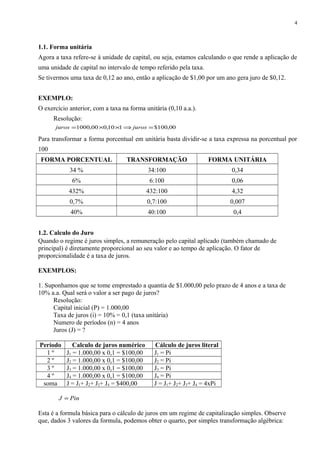 1.1. Forma unitária
Agora a taxa refere-se à unidade de capital, ou seja, estamos calculando o que rende a aplicação de
uma unidade de capital no intervalo de tempo referido pela taxa.
Se tivermos uma taxa de 0,12 ao ano, então a aplicação de $1,00 por um ano gera juro de $0,12.
EXEMPLO:
O exercício anterior, com a taxa na forma unitária (0,10 a.a.).
Resolução:
00,100$110,000,1000 =⇒××= jurosjuros
Para transformar a forma porcentual em unitária basta dividir-se a taxa expressa na porcentual por
100
FORMA PORCENTUAL TRANSFORMAÇÃO FORMA UNITÁRIA
34 % 34:100 0,34
6% 6:100 0,06
432% 432:100 4,32
0,7% 0,7:100 0,007
40% 40:100 0,4
1.2. Calculo do Juro
Quando o regime é juros simples, a remuneração pelo capital aplicado (também chamado de
principal) é diretamente proporcional ao seu valor e ao tempo de aplicação. O fator de
proporcionalidade é a taxa de juros.
EXEMPLOS:
1. Suponhamos que se tome emprestado a quantia de $1.000,00 pelo prazo de 4 anos e a taxa de
10% a.a. Qual será o valor a ser pago de juros?
Resolução:
Capital inicial (P) = 1.000,00
Taxa de juros (i) = 10% = 0,1 (taxa unitária)
Numero de períodos (n) = 4 anos
Juros (J) = ?
Período Calculo de juros numérico Cálculo de juros literal
1 º J1 = 1.000,00 x 0,1 = $100,00 J1 = Pi
2 º J2 = 1.000,00 x 0,1 = $100,00 J2 = Pi
3 º J3 = 1.000,00 x 0,1 = $100,00 J3 = Pi
4 º J4 = 1.000,00 x 0,1 = $100,00 J4 = Pi
soma J = J1+ J2+ J3+ J4 = $400,00 J = J1+ J2+ J3+ J4 = 4xPi
PinJ =
Esta é a formula básica para o cálculo de juros em um regime de capitalização simples. Observe
que, dados 3 valores da formula, podemos obter o quarto, por simples transformação algébrica:
4
 