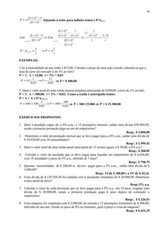n
n
ii
i
AP
)1(
1)1(
+
−+
= (Quando n tente para infinito temos:) P/A(i,∞)
ii
i
i
ii
ii
i
Lim
ii
i
Lim
n
n
nn
n
n
n
n
n
01)1(
1
1
)1(
)1(
)1(
1
)1(
)1(
)1(
1)1( −
=
+
−
⇒
+
+
+
−
+
+
⇒
+
−+ ∞
∞→∞→
i
AP i
1
/ ),( =∞
i
AP
1
=⇒
EXEMPLOS:
1.Se a mensalidade de um clube é $12,00. Calcular o preço de uma ação remido sabendo-se que a
taxa de juros de mercado é de 3% ao mês?
P = ?; A = 12,00; i = 3% = 0,03
03,0
1
12=P
03,0
12
=⇒P ⇒ P = $ 400,00
2. Qual o valor atual de uma renda mensal perpétua antecipada de $300,00, à taxa de 2% ao mês.
P = ?; A = 300,00; i = 2% = 0,02; Como a renda é antecipada temos:
P = A + A x P/A(2%,∞)
02,0
1
300300 +=P
02,0
300
300 +=⇒ P ⇒ P = 300+15.000 ⇒ P = $ 15.300,00
EXERCICIOS PROPOSTOS:
1. Qual a anuidade capaz de, a 6% a.m., e 15 prestações mensais, saldar uma divida $30.884,95,
sendo a primeira prestação paga no ato do empréstimo?
Resp:. $ 3.000,00
2. Determine o valor da prestação mensal que se deve pagar para, a 8% a.m., saldar uma dívida de
$ 19.630,60 com 20 mensalidades?
Resp:. $ 1.999,42
3. Qual o valor atual de uma renda anual antecipada de 15 termos iguais a $ 30,00, a 6% a.a.?
Resp:. $ 308,85
4. Calcular o valor da anuidade que se deve pagar para liquidar um empréstimo de $ 6.636,00,
com 18 anuidades e juros de 5% a.a., diferida de 7 anos?
Resp:. $ 798,79
5. Quantas mensalidades de $ 200,00 se devem pagar para, a 5% a.m., saldar uma dívida de $
2.000,00?
Resp:. 14 de $ 200,00 e a 15a
de $ 42,16
6. Uma dívida de $ 129.264,30 foi saldada com 8 anuidades imediatas de $ 20.000,00. Determine
a taxa anual de juros?
Resp:.5% a.a.
7. Calcular o valor de cada prestação que se deve pagar para a 9% a.a., em 10 anos, resgatar uma
dívida de $ 20.000,00, sendo a primeira prestação paga 6 anos depois de contraído o
empréstimo.
Resp:. $ 5.226,51
8. Uma máquina foi comprada com $ 2.000,00, de entrada e 12 prestações trimestrais de $ 800,00,
diferidas de um ano. Sendo os juros de 8% ao trimestre, qual o preço a vista da máquina?
Resp:. $ 6.431,39
40
 
