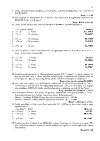 9. Qual o termo trimestral antecipado, à taxa de 20% a.a.,de uma renda perpétua cujo valor atual é
de $ 2.500,00?
Resp:. $119,05
10. Para resgatar um empréstimo de $26.930,98, serão necessárias 8 pagamentos trimestrais de
$4.000,00. Qual a taxa de juros?
Resp:. 4% ao trimestre
11. Qual é o valor atual de uma anuidade periódica de $1.000,00, nas hipóteses abaixo:
Taxa de juros Prazo Resposta
a) 1% a.m. 24 meses $21.243,39
b
)
5% a.b. 12 bimestres $8.863,25
c) 8% a.t. 10 trimestres $6.710,08
d
)
10% a.s. 20 semestres $8.513,56
e) 30% a.a. 30 anos $3.332,06
12. Qual é o preço a vista de uma mercadoria cuja prestação mensal é de $300,00, se as taxas e
prazos abaixo forem considerados:
a) 3% a.m. 24 meses Resposta
b
)
3% a.m. 36 meses $5.080,66
c) 4% a.m. 24 meses $6.549,68
d
)
5% a.m. 12 meses $4.574,09
13. Uma loja vende um tapete em 12 prestações mensais de $97,49 ou em 24 prestações mensais de
$61,50. Nos dois casos, o cliente não dará entrada alguma. Sabendo-se que a taxa de juros do
crédito pessoal é de 2,5% a.m., pergunta-se: Qual é o melhor sistema para o comprador?
Resp.: primeira alternativa ($1.000,03)
14. Um carro está à venda por $10.000,00 de entrada mais 24 prestações mensais de $2.236,51.
Como opção, a agência vende em 36 prestações mensais de $1.613,16, sendo neste caso exigida
uma entrada de $12.000,00. Qual é a melhor alternativa, se a taxa de mercado for de 3%a.m.?
Resp.: segunda alternativa ($47.218,92)
15. A Imobiliária Barracão S/A vende um pequeno apartamento usado por $150.000,00 a vista.
Como alternativas a seus clientes, oferece dois planos de financiamento:
Plano A: Entrada de $50.000,00 mais 4 prestações trimestrais de $31.600,00.
Plano B: Entrada de $30.000,00 mais 8 prestações trimestrais de $23.000,00.
Resp.: Melhor opção a vista.
16. Qual é a anuidade periódica equivalente a um valor de $10.000,00, se forem observadas as taxas
a prazos abaixo:
Taxa de juros Prazo Resposta
a) 2,5% a.m. 24 meses $559,13
b
)
4,0% a.m. 12 meses $1.065,52
c) 30,0% a.a. 5 anos $4.105,85
17. Uma loja vende a geladeira X por $2.000,00 a vista ou financiada em 18 meses, a juros de 3,5%
a.m. Qual será a prestação mensal, se não for dada entrada alguma e a primeira prestação vencer
após um mês?
Resp.: $151,63
41
 