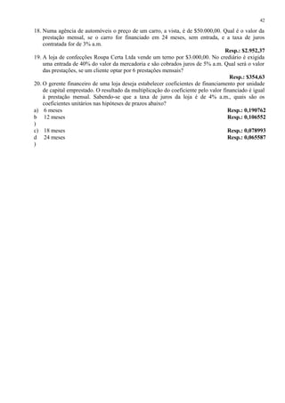 18. Numa agência de automóveis o preço de um carro, a vista, é de $50.000,00. Qual é o valor da
prestação mensal, se o carro for financiado em 24 meses, sem entrada, e a taxa de juros
contratada for de 3% a.m.
Resp.: $2.952,37
19. A loja de confecções Roupa Certa Ltda vende um terno por $3.000,00. No crediário é exigida
uma entrada de 40% do valor da mercadoria e são cobrados juros de 5% a.m. Qual será o valor
das prestações, se um cliente optar por 6 prestações mensais?
Resp.: $354,63
20. O gerente financeiro de uma loja deseja estabelecer coeficientes de financiamento por unidade
de capital emprestado. O resultado da multiplicação do coeficiente pelo valor financiado é igual
à prestação mensal. Sabendo-se que a taxa de juros da loja é de 4% a.m., quais são os
coeficientes unitários nas hipóteses de prazos abaixo?
a) 6 meses Resp.: 0,190762
b
)
12 meses Resp.: 0,106552
c) 18 meses Resp.: 0,078993
d
)
24 meses Resp.: 0,065587
42
 