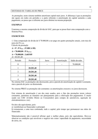 SISTEMAS OU TABELAS DE PRICE
As prestações, neste sistema também amortizam capital mais juros. A diferença é que as prestações
são iguais em todos em períodos e a parte referente à amortização do capital aumenta a cada
pagamento, ao passo que a referente aos juros diminui na mesma proporção.
EXEMPLO
Usaremos a mesma composição de dívida do SAC, para que se possa fazer uma comparação com o
Sistema Price.
EXERCÍCIOS
1. Uma composição de dívida de $ 70.000,00 a ser paga em quatro prestações anuais, com taxa de
juros de 6% a.a.
Cálculo da prestação
A = P : P/A(i,n) (TÁBUA III)
A = 70.000,00 : P/A(6%,4)
A = 70.000,00 : 3,465105
A= 20.201,40
Período Prestação Juros Amortização Saldo devedor
0 - - - 70.000,00
1 20.201,40
2 20.201,40
3 20.201,40
4 20.201,40
No sistema SAC as prestações são decrescente, pois a parcela de amortização de capital é constante,
mas a parcela de juros vai diminuindo.
No sistema PRICE as prestações são constantes: as amortizações crescem e os juros decrescem.
Este sistema de amortização é um dos mais usados, pois o fato das prestações terem valores
constantes, permitem ao mutuário um planejamento para a efetivação dos pagamentos. É muito
usado nos CDC (Crédito Direto ao Consumidor) para compra de automóveis, aquisição de
eletrodomésticos e etc).
Os dois são equivalentes, pois:
a) reembolsam ao financiador o principal;
b) remuneram, a uma taxa contratada, todo o capital, pelo tempo que permanecer nas mãos do
financiado.
Matematicamente não é possível afirmar qual o melhor plano, pois são equivalentes. Deve-se
observar as condições que envolvem o negócio tais como: capacidade de pagamento, necessidade
de caixa, etc.
44
 