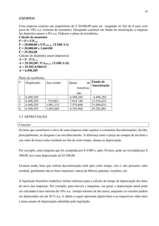 EXEMPLO
Uma empresa contraiu um empréstimo de $ 20.000,00 para ser resgatado no fim de 4 anos com
juros de 10% a.a. (sistema de montante). Desejando construir um fundo de amortzação, a empresa
faz depósitos anuais a 8% a.a. Elaborar o plano de reembolso.
Cálculo do montante
F = P x F/P(i,n)
F = 20.000,00 x F/P(10%,4) (TÁBUA I)
F = 20.000,00 x 1,464100
F = 29.282,00
Cálculo do dispêndio anual (depósitos)
A = F : F/A(i,n)
A = 29.282,00 : F/A(8%,4) (TABUA II)
A = 29.282:4,506112
A = 6.498,285
Plano de reembolso:
n Disp6endio Juro credor Quota de
Amortiza
ção
Fundo de
Amortização
1 6.498,285 - 6.498,285 6.498,285
2 6.498,285 519,863 7.018 148 13.516,433
3 6.498,285 1.081,315 7.579,600 21.096,033
4 6.498,285 1.687,683 8.185,968 29.282,001
5.3. DEPRECIAÇÃO
Conceito
Os bens que constituem o ativo de uma empresa estão sujeitos a constantes desvalorizações, devido,
principalmente, ao desgaste e ao envelhecimento. A diferença entre o preço de compra de um bem e
seu valor de troca (valor residual) no fim de certo tempo, chama-se depreciação.
Por exemplo, uma máquina que foi comprada por $ 4.000 e, após 10 anos, pode ser revendida por $
500,00, teve uma depreciação de $3.500,00.
Existem ainda, bens que sofrem desvalorização total após certo tempo, isto é, não possuem valor
residual, geralmente são os bens imateriais: marca de fábrica, patentes, royalties, etc.
A legislação brasileira estabelece limites mínimos para o cálculo do tempo de depreciação dos bens
do ativo das empresas. Por exemplo, para móveis e máquinas, em geral, a depreciação anual pode
ser calculada à taxa máxima de 10% a.a. (tempo mínimo de dez anos), anquanto os veículos podem
ser depreciados em até 20 % a.a. A tabela a seguir apresenta alguns bens e as respectivas vidas úteis
e taxas anuais de depreciação admitidas pela legislação.
46
 