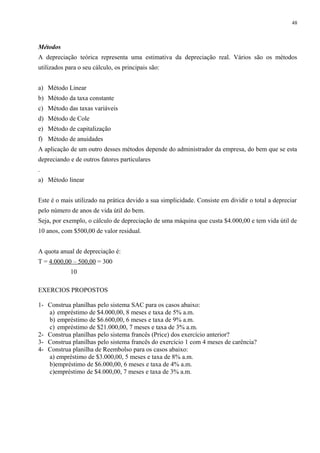 Métodos
A depreciação teórica representa uma estimativa da depreciação real. Vários são os métodos
utilizados para o seu cálculo, os principais são:
a) Método Linear
b) Método da taxa constante
c) Método das taxas variáveis
d) Método de Cole
e) Método de capitalização
f) Método de anuidades
A aplicação de um outro desses métodos depende do administrador da empresa, do bem que se esta
depreciando e de outros fatores particulares
.
a) Método linear
Este é o mais utilizado na prática devido a sua simplicidade. Consiste em dividir o total a depreciar
pelo número de anos de vida útil do bem.
Seja, por exemplo, o cálculo de depreciação de uma máquina que custa $4.000,00 e tem vida útil de
10 anos, com $500,00 de valor residual.
A quota anual de depreciação é:
T = 4.000,00 – 500,00 = 300
10
EXERCIOS PROPOSTOS
1- Construa planilhas pelo sistema SAC para os casos abaixo:
a) empréstimo de $4.000,00, 8 meses e taxa de 5% a.m.
b) empréstimo de $6.600,00, 6 meses e taxa de 9% a.m.
c) empréstimo de $21.000,00, 7 meses e taxa de 3% a.m.
2- Construa planilhas pelo sistema francês (Price) dos exercício anterior?
3- Construa planilhas pelo sistema francês do exercício 1 com 4 meses de carência?
4- Construa planilha de Reembolso para os casos abaixo:
a) empréstimo de $3.000,00, 5 meses e taxa de 8% a.m.
b)empréstimo de $6.000,00, 6 meses e taxa de 4% a.m.
c)empréstimo de $4.000,00, 7 meses e taxa de 3% a.m.
48
 