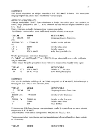 EXEMPLO 3
Uma pessoa emprestou a um amigo a importância de $ 1.000.000,00, à taxa se 120% ao ano,(mui
amigo) pelo prazo de 3anos e meio. Determine o valor do resgate.
OBSERVAÇÃO IMPORTANTE:
Para que a calculadora HP-12C faça o cálculo que se deseja, é necessário que o visor, embaixo e a
direita, esteja aparecendo a letra “C”. Caso contrário, deve-se introduzi-lo pressionando as teclas
STO EXX .
E para retirar essa instrução, basta pressionar essas mesmas teclas.
Inicialmente, vamos resolver nosso problema de maneira indevida, como segue:
TECLAS VISOR SIGNIFICADO
f CLEAR
FIN
0,00 Limpa registradores financeiros
1000000 CHS
PV
-1.000.000,00 Introduz o valor aplicado
120 i 120,00 Introduz a taxa anual
3,5 n 3,50 Introduz o prazo
FV 17.036.800,00 Valor do resgate indevido
O valor que se deseja é o resultado da equação:
F = P (1+i)n
⇒ 1.000.000,00(2,2)3,5
⇒ 15.793.536,30, que não coincide com o valor obtido das
funções financeiras.
Para o cálculo desejado, aproveita os dados contidos na calculadora e proceder como segue:
TECLAS VISOR SIGNIFICADO
STO EXX 17.036.800,00 Introduz o “C” no visor
FV FV 15.793.536,30 Valor do resgate desejado
EXEMPLO 4
Uma letra de câmbio foi emitida por $ 100.000,00 e resgatada por $ 200.000,00, Sabendo-se que a
taxa de juros é de 210% ao ano, calcular o prazo.
TECLAS VISOR SIGNIFICADO
f CLEAR
FIN
0,00 Limpa registradores financeiros
100000 CHS
PV
-100.000,00 Introduz o valor de emissão
200000 FV 200.000,00 Introduz o valor de resgate
210 i 210,00 Introduz a taxa anual
n 1,00 Prazo do titulo
Evidentemente, é fácil perceber que essa resposta está errada. Se o prazo fosse um ano, o valor do
resgate seria de $ 310.000,00.
A resposta exata obtida através de logaritmo é 0,612639 ano ou 220,55 dias.
Vamos agora resolver o problema a partir da taxa diária equivalente (utilizando os dados contidos
na calculadora)
TECLAS VISOR SIGNIFICADO
50
 
