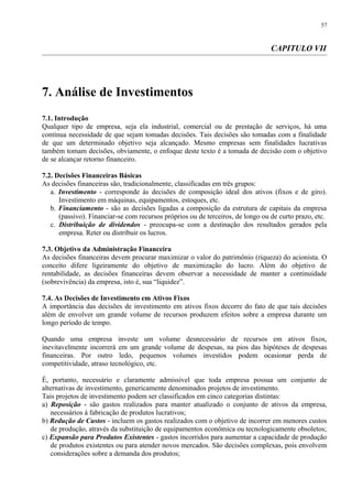 CAPITULO VII
7. Análise de Investimentos
7.1. Introdução
Qualquer tipo de empresa, seja ela industrial, comercial ou de prestação de serviços, há uma
contínua necessidade de que sejam tomadas decisões. Tais decisões são tomadas com a finalidade
de que um determinado objetivo seja alcançado. Mesmo empresas sem finalidades lucrativas
também tomam decisões, obviamente, o enfoque deste texto é a tomada de decisão com o objetivo
de se alcançar retorno financeiro.
7.2. Decisões Financeiras Básicas
As decisões financeiras são, tradicionalmente, classificadas em três grupos:
a. Investimento - corresponde às decisões de composição ideal dos ativos (fixos e de giro).
Investimento em máquinas, equipamentos, estoques, etc.
b. Financiamento - são as decisões ligadas a composição da estrutura de capitais da empresa
(passivo). Financiar-se com recursos próprios ou de terceiros, de longo ou de curto prazo, etc.
c. Distribuição de dividendos - preocupa-se com a destinação dos resultados gerados pela
empresa. Reter ou distribuir os lucros.
7.3. Objetivo da Administração Financeira
As decisões financeiras devem procurar maximizar o valor do patrimônio (riqueza) do acionista. O
conceito difere ligeiramente do objetivo de maximização do lucro. Além do objetivo de
rentabilidade, as decisões financeiras devem observar a necessidade de manter a continuidade
(sobrevivência) da empresa, isto é, sua “liquidez”.
7.4. As Decisões de Investimento em Ativos Fixos
A importância das decisões de investimento em ativos fixos decorre do fato de que tais decisões
além de envolver um grande volume de recursos produzem efeitos sobre a empresa durante um
longo período de tempo.
Quando uma empresa investe um volume desnecessário de recursos em ativos fixos,
inevitavelmente incorrerá em um grande volume de despesas, na pios das hipóteses de despesas
financeiras. Por outro ledo, pequenos volumes investidos podem ocasionar perda de
competitividade, atraso tecnológico, etc.
É, portanto, necessário e claramente admissível que toda empresa possua um conjunto de
alternativas de investimento, genericamente denominados projetos de investimento.
Tais projetos de investimento podem ser classificados em cinco categorias distintas:
a) Reposição - são gastos realizados para manter atualizado o conjunto de ativos da empresa,
necessários à fabricação de produtos lucrativos;
b) Redução de Custos - incluem os gastos realizados com o objetivo de incorrer em menores custos
de produção, através da substituição de equipamentos econômica ou tecnologicamente obsoletos;
c) Expansão para Produtos Existentes - gastos incorridos para aumentar a capacidade de produção
de produtos existentes ou para atender novos mercados. São decisões complexas, pois envolvem
considerações sobre a demanda dos produtos;
57
 