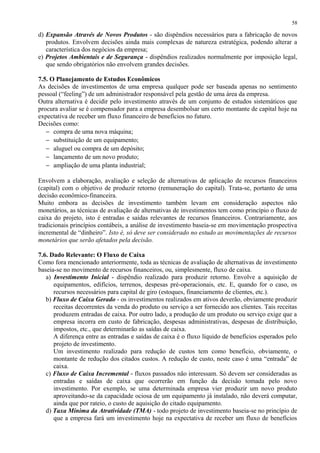 d) Expansão Através de Novos Produtos - são dispêndios necessários para a fabricação de novos
produtos. Envolvem decisões ainda mais complexas de natureza estratégica, podendo alterar a
característica dos negócios da empresa;
e) Projetos Ambientais e de Segurança - dispêndios realizados normalmente por imposição legal,
que sendo obrigatórios não envolvem grandes decisões.
7.5. O Planejamento de Estudos Econômicos
As decisões de investimentos de uma empresa qualquer pode ser baseada apenas no sentimento
pessoal (“feeling”) de um administrador responsável pela gestão de uma área da empresa.
Outra alternativa é decidir pelo investimento através de um conjunto de estudos sistemáticos que
procura avaliar se é compensador para a empresa desembolsar um certo montante de capital hoje na
expectativa de receber um fluxo financeiro de benefícios no futuro.
Decisões como:
− compra de uma nova máquina;
− substituição de um equipamento;
− aluguel ou compra de um depósito;
− lançamento de um novo produto;
− ampliação de uma planta industrial;
Envolvem a elaboração, avaliação e seleção de alternativas de aplicação de recursos financeiros
(capital) com o objetivo de produzir retorno (remuneração do capital). Trata-se, portanto de uma
decisão econômico-financeira.
Muito embora as decisões de investimento também levam em consideração aspectos não
monetários, as técnicas de avaliação de alternativas de investimentos tem como princípio o fluxo de
caixa do projeto, isto é entradas e saídas relevantes de recursos financeiros. Contrariamente, aos
tradicionais princípios contábeis, a análise de investimento baseia-se em movimentação prospectiva
incremental de “dinheiro”. Isto é, só deve ser considerado no estudo as movimentações de recursos
monetários que serão afetados pela decisão.
7.6. Dado Relevante: O Fluxo de Caixa
Como fora mencionado anteriormente, toda as técnicas de avaliação de alternativas de investimento
baseia-se no movimento de recursos financeiros, ou, simplesmente, fluxo de caixa.
a) Investimento Inicial - dispêndio realizado para produzir retorno. Envolve a aquisição de
equipamentos, edifícios, terrenos, despesas pré-operacionais, etc. E, quando for o caso, os
recursos necessários para capital de giro (estoques, financiamento de clientes, etc.).
b) Fluxo de Caixa Gerado - os investimentos realizados em ativos deverão, obviamente produzir
receitas decorrentes da venda do produto ou serviço a ser fornecido aos clientes. Tais receitas
produzem entradas de caixa. Por outro lado, a produção de um produto ou serviço exige que a
empresa incorra em custo de fabricação, despesas administrativas, despesas de distribuição,
impostos, etc., que determinarão as saídas de caixa.
A diferença entre as entradas e saídas de caixa é o fluxo líquido de benefícios esperados pelo
projeto de investimento.
Um investimento realizado para redução de custos tem como benefício, obviamente, o
montante de redução dos citados custos. A redução de custo, neste caso é uma “entrada” de
caixa.
c) Fluxo de Caixa Incremental - fluxos passados não interessam. Só devem ser consideradas as
entradas e saídas de caixa que ocorrerão em função da decisão tomada pelo novo
investimento. Por exemplo, se uma determinada empresa vier produzir um novo produto
aproveitando-se da capacidade ociosa de um equipamento já instalado, não deverá computar,
ainda que por rateio, o custo de aquisição do citado equipamento.
d) Taxa Mínima da Atratividade (TMA) - todo projeto de investimento baseia-se no princípio de
que a empresa fará um investimento hoje na expectativa de receber um fluxo de benefícios
58
 