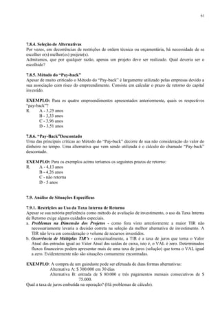 7.8.4. Seleção de Alternativas
Por vezes, em decorrências de restrições de ordem técnica ou orçamentária, há necessidade de se
escolher o(s) melhor(es) projeto(s).
Admitamos, que por qualquer razão, apenas um projeto deve ser realizado. Qual deveria ser o
escolhido?
7.8.5. Método do “Pay-back”
Apesar de muito criticado o Método do “Pay-back” é largamente utilizado pelas empresas devido a
sua associação com risco do empreendimento. Consiste em calcular o prazo de retorno do capital
investido.
EXEMPLO: Para os quatro empreendimentos apresentados anteriormente, quais os respectivos
“pay-back”?
R. A - 3,25 anos
B - 3,33 anos
C - 3,96 anos
D - 3,51 anos
7.8.6. “Pay-Back”Descontado
Uma das principais críticas ao Método do “Pay-back” decorre de sua não consideração do valor do
dinheiro no tempo. Uma alternativa que vem sendo utilizada é o cálculo do chamado “Pay-back”
descontado.
EXEMPLO: Para os exemplos acima teríamos os seguintes prazos de retorno:
R. A - 4,13 anos
B - 4,26 anos
C - não retorna
D - 5 anos
7.9. Análise de Situações Específicas
7.9.1. Restrições ao Uso da Taxa Interna de Retorno
Apesar se sua notória preferência como método de avaliação de investimento, o uso da Taxa Interna
de Retorno exige alguns cuidados especiais.
a. Problemas na Dimensão dos Projetos - como fora visto anteriormente a maior TIR não
necessariamente levaria a decisão correta na seleção da melhor alternativa de investimento. A
TIR não leva em consideração o volume de recursos investidos.
b. Ocorrência de Múltiplas TIR’s - conceitualmente, a TIR é a taxa de juros que torna o Valor
Atual das entradas igual ao Valor Atual das saídas de caixa, isto é, o VAL é zero. Determinados
fluxos financeiros podem apresentar mais de uma taxa de juros (solução) que torna o VAL igual
a zero. Evidentemente não são situações comumente encontradas.
EXEMPLO: A compra de um guindaste pode ser efetuada de duas formas alternativas:
Alternativa A: $ 300.000 em 30 dias
Alternativa B: entrada de $ 80.000 e três pagamentos mensais consecutivos de $
75.000.
Qual a taxa de juros embutida na operação? (Há problemas de cálculo).
61
 