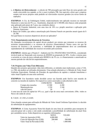 c. A Hipótese do Reinvestimento - o cálculo da TIR pressupõe que todo fluxo de caixa gerado está
sendo reinvestido (ou captado, se for o caso) à própria TIR. Isto equivale a dizer que a empresa
sempre terá novos projetos onde poderão ser reinvestidos recursos gerados (ou novas fontes de
captação).
EXEMPLO: A Cia. de Embalagens Embal, tradicionalmente tem aplicado recursos no mercado
financeiro a uma taxa de 8% a.a.. Atualmente, dispondo de $ 100.000, dois bancos estão propondo
uma aplicação pelo prazo de 5 anos, nas condições abaixo:
a. Banco de Fomento Industrial, com uma taxa de 10% a.a. propõe amortizar a aplicação pelo
Sistema Americano;
b. Banco de Crédito, que adota a amortização pelo Sistema Francês em parcelas anuais iguais de $
26.700.
Em qual banco os recursos disponíveis devem ser aplicados?
7.9.2. Financiamento com Recursos de Terceiros
Os chamados investimentos de capital devem produzir um retorno que remunere os recursos do
acionista (empreendedor) e os recursos de terceiros (financiadores). Nestes casos em que há
recursos de terceiros e de acionistas, a viabilidade do empreendimento deve ser considerada
separadamente da viabilidade dos recursos investidos pelo acionista.
EXEMPLO: Admita que o Projeto C - Indústria da CIA. FINANCEIRA NACIONAL, considerado
inviável pode ser financiado com recursos do BNDES na proporção de 50%. Avalie o retorno para
o acionista se a taxa de juros cobrada pelo BNDES é de 5% a.a. e o financiamento e amortizado no
mesmo período da vida útil do empreendimento.
7.10. Projetos com Vidas Úteis Diferentes
Quando dois projetos apresentam vidas úteis diferentes, os métodos mais tradicionais, como o VAL
e a TIR, não podem ser utilizados diretamente. Uma solução alternativa é o Método do Valor Anual
Uniforme Equivalente. Partindo do Princípio da equivalência de capitais o método transforma o
valor Atual Líquido em uma série uniforme.
EXEMPLO: Um fazendeiro tendo decidido cercar sua fazenda pode fazê-lo com mourão de
concreto ou mourão de madeira. Os respectivos custos associados a cada alternativa são:
CONCRETO MADEIRA
Compra dos mourões 12.500 6.200
Manutenção/ano 1.250 2.100
vida útil (anos) 20 5
A uma taxa de custo de capital de 18% a.a., qual o tipo de cerca mais conveniente. (Obs.: todos os
fluxos são saída de caixa).
R. VAUE - $ 3.583 e $ 4.049.
Uma situação comum para utilização do Método do Valor Anual Uniforme Equivalente é a decisão
de substituição de equipamentos.
EXEMPLO: A Usina Açucareira Norte-Sul dispõe de uma frota de caminhões para transporte de
cana-de-açúcar até a usina e está sendo considerada a possibilidade de substituição da atual frota
por caminhões novos. Estão disponíveis as seguintes informações:
NOVO VELHO
Valor da Aquisição (US$) 4.000.000 -
Custo de Operação/Ano (US$) 200.000 500.000
Valor Atual de Revenda (US$) - 1.000.000
62
 