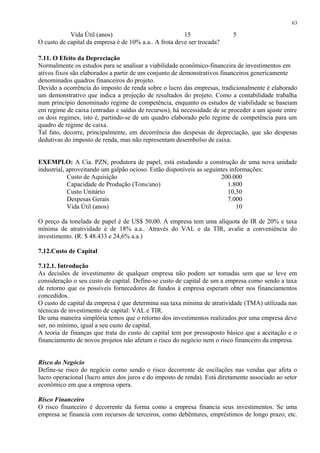 Vida Útil (anos) 15 5
O custo de capital da empresa é de 10% a.a.. A frota deve ser trocada?
7.11. O Efeito da Depreciação
Normalmente os estudos para se analisar a viabilidade econômico-financeira de investimentos em
ativos fixos são elaborados a partir de um conjunto de demonstrativos financeiros genericamente
denominados quadros financeiros do projeto.
Devido a ocorrência do imposto de renda sobre o lucro das empresas, tradicionalmente é elaborado
um demonstrativo que indica a projeção de resultados do projeto. Como a contabilidade trabalha
num princípio denominado regime de competência, enquanto os estudos de viabilidade se baseiam
em regime de caixa (entradas e saídas de recursos), há necessidade de se proceder a um ajuste entre
os dois regimes, isto é, partindo-se de um quadro elaborado pelo regime de competência para um
quadro de regime de caixa.
Tal fato, decorre, principalmente, em decorrência das despesas de depreciação, que são despesas
dedutivas do imposto de renda, mas não representam desembolso de caixa.
EXEMPLO: A Cia. PZN, produtora de papel, está estudando a construção de uma nova unidade
industrial, aproveitando um galpão ocioso. Estão disponíveis as seguintes informações:
Custo de Aquisição 200.000
Capacidade de Produção (Tons/ano) 1.800
Custo Unitário 10,50
Despesas Gerais 7.000
Vida Útil (anos) 10
O preço da tonelada de papel é de US$ 50,00. A empresa tem uma alíquota de IR de 20% e taxa
mínima de atratividade é de 18% a.a.. Através do VAL e da TIR, avalie a conveniência do
investimento. (R. $ 48.433 e 24,6% a.a.)
7.12.Custo de Capital
7.12.1. Introdução
As decisões de investimento de qualquer empresa não podem ser tomadas sem que se leve em
consideração o seu custo de capital. Define-se custo de capital de um a empresa como sendo a taxa
de retorno que os possíveis fornecedores de fundos à empresa esperam obter nos financiamentos
concedidos.
O custo de capital da empresa é que determina sua taxa mínima de atratividade (TMA) utilizada nas
técnicas de investimento de capital: VAL e TIR.
De uma maneira simplória temos que o retorno dos investimentos realizados por uma empresa deve
ser, no mínimo, igual a seu custo de capital.
A teoria de finanças que trata do custo de capital tem por pressuposto básico que a aceitação e o
financiamento de novos projetos não afetam o risco do negócio nem o risco financeiro da empresa.
Risco do Negócio
Define-se risco do negócio como sendo o risco decorrente de oscilações nas vendas que afeta o
lucro operacional (lucro antes dos juros e do imposto de renda). Está diretamente associado ao setor
econômico em que a empresa opera.
Risco Financeiro
O risco financeiro é decorrente da forma como a empresa financia seus investimentos. Se uma
empresa se financia com recursos de terceiros, como debêntures, empréstimos de longo prazo, etc.
63
 