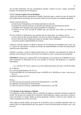 em elevadas proporções, terá por consequência elavados volumes de juros a pagar, assumindo,
portanto, elevado grau de risco financeiro.
7.12.2. Custo de Capital: O Caso Brasileiro
Aquilo que genericamente denominamos Modelo Americano para o estudo do custo de capital de
uma empresa parte do princípio de um mercado financeiro que funcione em condições adequadas.
Assim, é possível observar:
a) taxas de juros homogêneas e livremente praticadas no mercado;
b) ausência de controles artificiais no mercado que impeçam seu funcionamento natural;
c) equilíbrio mais adequado entre agentes poupadores e captadores;
d) ausência de um nível elevado de inflação que seja relevante para influir nas decisões de
mercado.
No caso do Brasil, evidentemente, tais condições não são observadas. Ao contrário, tem-se:
a) convivência de altas taxas de inflação, com diversos índices afetando o cálculo do custo real;
b) convivência de taxas fixadas pelas regras de mercado e taxas subsidiadas;
c) incerteza quanto a disponibilidade de recursos.
Tendo em vista tais aspectos, no Brasil as decisões de investimento são estudadas caso a caso, isto
é, o retorno de cada projeto é avaliado em função das disponibilidades de fontes de financiamento
específico para cada projeto.
Também, na prática, o custo de capital próprio passa a ser utilizado como parâmetro de análise de
decisões de investimento. Nesse caso devem ser excluídos os juros e as parcelas de amortização.
EXEMPLO: Admita que a empresa BETA está estudando um investimento de $ 500.000 em novos
ativos destinados ao lançamento de um novo produto no mercado. São disponíveis as seguintes
informações:
a) a vida útil é de 4 anos e espera-se um lucro operacional (antes dos juros e do IR) da ordem
de 75.000/ano.
b) o custo do capital próprio é de 15% a.a.
c) há possibilidade de um financiamento junto ao BNDES de $ 300.000 por 4 anos e uma taxa de
10% a.a.
d) imposto de renda é de 35%.
Pede-se:
a) o fluxo de caixa do acionista se não houver financiamento e a sua TIR;
b) a planilha de amortização do financiamento;
c) o fluxo de caixa do acionista, considerando o financiamento e sua TIR.
7.13. Decisões de Investimento e Inflação
É reconhecido o efeito da inflação sobre os resultados da empresa, corroendo o poder de compra da
moeda. Nas técnicas de avaliação de investimento, tradicionalmente, supõe-se que todos os preços e
custos envolvidos no estudo subirão na mesma proporção. Portanto o efeito de uma variação nos
valores monetários envolvidos seria nulo.
Uma empresa quando elabora um projeto de investimento está na realidade esperando obter um
retorno sobre seu capital aplicado que seja superior a taxa de desvalorização da moeda, isto é, uma
taxa real.
64
 