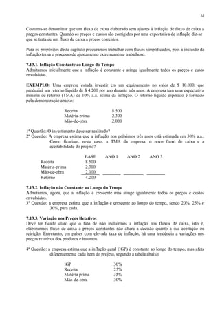 Costuma-se denominar que um fluxo de caixa elaborado sem ajustes à inflação de fluxo de caixa a
preços constantes. Quando os preços e custos são corrigidos por uma expectativa de inflação diz-se
que se trata de um fluxo de caixa a preços correntes.
Para os propósitos deste capítulo procuramos trabalhar com fluxos simplificados, pois a inclusão da
inflação torna o processo de ajustamento extremamente trabalhoso.
7.13.1. Inflação Constante ao Longo do Tempo
Admitamos inicialmente que a inflação é constante e atinge igualmente todos os preços e custo
envolvidos.
EXEMPLO: Uma empresa estuda investir em um equipamento no valor de $ 10.000, que
produzirá um retorno líquido de $ 4.200 por ano durante três anos. A empresa tem uma expectativa
mínima de retorno (TMA) de 10% a.a. acima da inflação. O retorno líquido esperado é formado
pela demonstração abaixo:
Receita 8.500
Matéria-prima 2.300
Mão-de-obra 2.000
1ª Questão: O investimento deve ser realizado?
2ª Questão: A empresa estima que a inflação nos próximos três anos está estimada em 30% a.a..
Como ficariam, neste caso, a TMA da empresa, o novo fluxo de caixa e a
aceitabilidade do projeto?
BASE ANO 1 ANO 2 ANO 3
Receita 8.500
Matéria-prima 2.300
Mão-de-obra 2.000
Retorno 4.200
7.13.2. Inflação não Constante ao Longo do Tempo
Admitamos, agora, que a inflação é crescente mas atinge igualmente todos os preços e custos
envolvidos.
3ª Questão: a empresa estima que a inflação é crescente ao longo do tempo, sendo 20%, 25% e
30%, para cada.
7.13.3. Variação nos Preços Relativos
Deve ter ficado claro que o fato de não incluirmos a inflação nos fluxos de caixa, isto é,
elaborarmos fluxo de caixa a preços constantes não altera a decisão quanto a sua aceitação ou
rejeição. Entretanto, em países com elevada taxa de inflação, há uma tendência a variações nos
preços relativos dos produtos e insumos.
4ª Questão: a empresa estima que a inflação geral (IGP) é constante ao longo do tempo, mas afeta
diferentemente cada item do projeto, segundo a tabela abaixo.
IGP 30%
Receita 25%
Matéria prima 35%
Mão-de-obra 30%
65
 