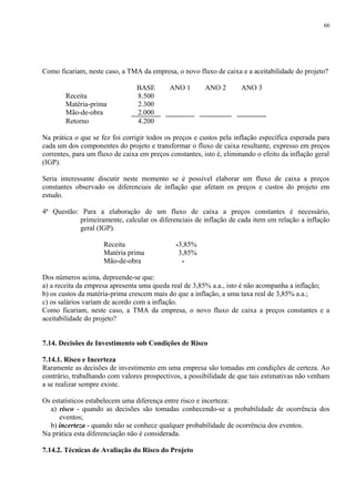 Como ficariam, neste caso, a TMA da empresa, o novo fluxo de caixa e a aceitabilidade do projeto?
BASE ANO 1 ANO 2 ANO 3
Receita 8.500
Matéria-prima 2.300
Mão-de-obra 2.000
Retorno 4.200
Na prática o que se fez foi corrigir todos os preços e custos pela inflação específica esperada para
cada um dos componentes do projeto e transformar o fluxo de caixa resultante, expresso em preços
correntes, para um fluxo de caixa em preços constantes, isto é, eliminando o efeito da inflação geral
(IGP).
Seria interessante discutir neste momento se é possível elaborar um fluxo de caixa a preços
constantes observado os diferenciais de inflação que afetam os preços e custos do projeto em
estudo.
4ª Questão: Para a elaboração de um fluxo de caixa a preços constantes é necessário,
primeiramente, calcular os diferenciais de inflação de cada item em relação a inflação
geral (IGP).
Receita -3,85%
Matéria prima 3,85%
Mão-de-obra -
Dos números acima, depreende-se que:
a) a receita da empresa apresenta uma queda real de 3,85% a.a., isto é não acompanha a inflação;
b) os custos da matéria-prima crescem mais do que a inflação, a uma taxa real de 3,85% a.a.;
c) os salários variam de acordo com a inflação.
Como ficariam, neste caso, a TMA da empresa, o novo fluxo de caixa a preços constantes e a
aceitabilidade do projeto?
7.14. Decisões de Investimento sob Condições de Risco
7.14.1. Risco e Incerteza
Raramente as decisões de investimento em uma empresa são tomadas em condições de certeza. Ao
contrário, trabalhando com valores prospectivos, a possibilidade de que tais estimativas não venham
a se realizar sempre existe.
Os estatísticos estabelecem uma diferença entre risco e incerteza:
a) risco - quando as decisões são tomadas conhecendo-se a probabilidade de ocorrência dos
eventos;
b) incerteza - quando não se conhece qualquer probabilidade de ocorrência dos eventos.
Na prática esta diferenciação não é considerada.
7.14.2. Técnicas de Avaliação do Risco do Projeto
66
 