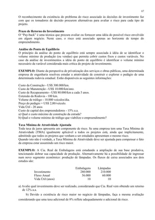 O reconhecimento da existência do problema do risco associado às decisões de investimento faz
com que os tomadores de decisão procurem alternativas para avaliar o risco para cada tipo de
projeto.
Prazo de Retorno do Investimento
O “Pay-back” é uma técnica que procura avaliar ou fornecer uma idéia do possível risco envolvido
em algum negócio. Neste caso, o risco está associado apenas ao horizonte de tempo do
empreendimento.
Análise do Ponto de Equilíbrio
O princípio da análise do ponto de equilíbrio está sempre associada à idéia de se identificar o
volume mínimo de produção (ou vendas) que permita cobrir custos fixos e custos variáveis. No
caso da análise de investimentos a idéia do ponto de equilíbrio é identificar o volume mínimo
necessário da variável considerada mais crítica do projeto de investimento.
EXEMPLO: Diante da perspectiva de privatização dos serviços e obras públicas, uma determinada
empresa de engenharia resolveu estudar a atratividade de construir e explorar o pedágio de uma
determinada rodovia estadual. Estão disponíveis as seguintes informações:
Custo da Construção - US$ 300.000/km.
Custo de Manutenção - US$ 10.000/km/ano.
Custo de Recapeamento - US$ 80.000/km a cada 5 anos.
Extensão da Rodovia - 100 km.
Volume de tráfego - 10.000 veículos/dia.
Preço do pedágio = US$ 2,00/veículo.
Vida Útil - 20 anos
Custo de capital dos empreendedores - 15% a.a.
a) Qual o custo máximo de construção da estrada?
b) Qual o volume mínimo de tráfego que viabilize o empreendimento?
Taxa Mínima de Atratividade Ajustada
Toda taxa de juros apresenta um componente de risco. Se uma empresa tem uma Taxa Mínima de
Atratividade (TMA) igualmente aplicável a todos os projetos está, ainda que implicitamente,
admitindo que todos os projetos que venham a ser estudados apresentam o mesmo risco.
Quando isto não é verdade, a Taxa Mínima de Atratividade deve ser ajustada para compensar o fato
da empresa estar assumindo um risco maior.
EXEMPLO: A Cia. Real de Embalagens está estudando a ampliação de sua base produtiva,
tencionando dobrar sua capacidade de produção. Alternativamente há a possibilidade de ingressar
num novo segmento econômico: produção de lâmpadas. Os fluxos de caixa associados aos dois
estudos são:
Embalagens Lâmpadas
Investimento 280.000 210.000
Fluxo Anual 56.000 60.000
Vida Útil (anos) 10 10
a) Avalie qual investimento deve ser realizado, considerando que Cia. Real vem obtendo um retorno
de 12% a.a.
b) Devido a existência de risco maior no negócio de lâmpadas, faça a mesma avaliação
considerando que uma taxa adicional de 8% reflete adequadamente o adicional de risco.
67
 