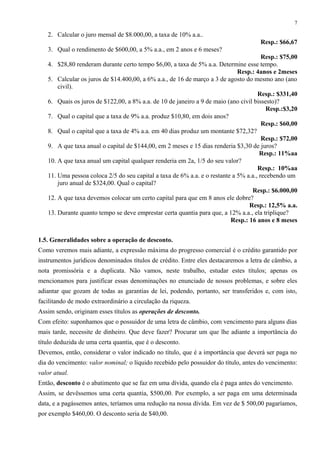 2. Calcular o juro mensal de $8.000,00, a taxa de 10% a.a..
Resp.: $66,67
3. Qual o rendimento de $600,00, a 5% a.a., em 2 anos e 6 meses?
Resp.: $75,00
4. $28,80 renderam durante certo tempo $6,00, a taxa de 5% a.a. Determine esse tempo.
Resp.: 4anos e 2meses
5. Calcular os juros de $14.400,00, a 6% a.a., de 16 de março a 3 de agosto do mesmo ano (ano
civil).
Resp.: $331,40
6. Quais os juros de $122,00, a 8% a.a. de 10 de janeiro a 9 de maio (ano civil bissesto)?
Resp.:$3,20
7. Qual o capital que a taxa de 9% a.a. produz $10,80, em dois anos?
Resp.: $60,00
8. Qual o capital que a taxa de 4% a.a. em 40 dias produz um montante $72,32?
Resp.: $72,00
9. A que taxa anual o capital de $144,00, em 2 meses e 15 dias renderia $3,30 de juros?
Resp.: 11%aa
10. A que taxa anual um capital qualquer renderia em 2a, 1/5 do seu valor?
Resp.: 10%aa
11. Uma pessoa coloca 2/5 do seu capital a taxa de 6% a.a. e o restante a 5% a.a., recebendo um
juro anual de $324,00. Qual o capital?
Resp.: $6.000,00
12. A que taxa devemos colocar um certo capital para que em 8 anos ele dobre?
Resp.: 12,5% a.a.
13. Durante quanto tempo se deve emprestar certa quantia para que, a 12% a.a., ela triplique?
Resp.: 16 anos e 8 meses
1.5. Generalidades sobre a operação de desconto.
Como veremos mais adiante, a expressão máxima do progresso comercial é o crédito garantido por
instrumentos jurídicos denominados títulos de crédito. Entre eles destacaremos a letra de câmbio, a
nota promissória e a duplicata. Não vamos, neste trabalho, estudar estes títulos; apenas os
mencionamos para justificar essas denominações no enunciado de nossos problemas, e sobre eles
adiantar que gozam de todas as garantias de lei, podendo, portanto, ser transferidos e, com isto,
facilitando de modo extraordinário a circulação da riqueza.
Assim sendo, originam esses títulos as operações de desconto.
Com efeito: suponhamos que o possuidor de uma letra de câmbio, com vencimento para alguns dias
mais tarde, necessite de dinheiro. Que deve fazer? Procurar um que lhe adiante a importância do
título deduzida de uma certa quantia, que é o desconto.
Devemos, então, considerar o valor indicado no título, que é a importância que deverá ser paga no
dia do vencimento: valor nominal; o líquido recebido pelo possuidor do título, antes do vencimento:
valor atual.
Então, desconto é o abatimento que se faz em uma dívida, quando ela é paga antes do vencimento.
Assim, se devêssemos uma certa quantia, $500,00. Por exemplo, a ser paga em uma determinada
data, e a pagássemos antes, teríamos uma redução na nossa dívida. Em vez de $ 500,00 pagaríamos,
por exemplo $460,00. O desconto seria de $40,00.
7
 