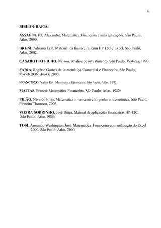BIBLIOGRAFIA:
ASSAF NETO, Alexandre, Matemática Financeira e suas aplicações, São Paulo,
Atlas, 2000.
BRUNI, Adriano Leal, Matemática financeira: com HP 12C e Excel, São Paulo,
Atlas, 2002.
CASAROTTO FILHO, Nelson, Análise de investimento, São Paulo, Vértices, 1990.
FARIA, Rogério Gomes de, Matemática Comercial e Financeira, São Paulo,
MARKRON Books, 2000.
FRANCISCO, Valter De . Matemática Financeira, São Paulo, Atlas, 1985.
MATIAS, Franco. Matemática Financeira, São Paulo, Atlas, 1982.
PILÃO, Nivaldo Elias, Matemática Financeira e Engenharia Econômica, São Paulo,
Pioneira Thomson, 2003.
VIEIRA SOBRINHO, José Dutra, Manual de aplicações financeiras HP-12C.
São Paulo: Atlas,1985.
TOSI, Armando Washington José. Matemática Financeira com utilização do Excel
2000, São Paulo, Atlas, 2000
71
 