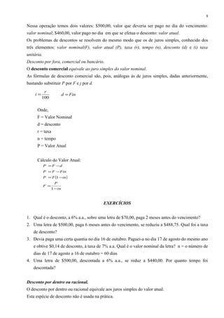 Nessa operação temos dois valores: $500,00, valor que deveria ser pago no dia do vencimento:
valor nominal; $460,00, valor pago no dia em que se efetua o desconto: valor atual.
Os problemas de descontos se resolvem do mesmo modo que os de juros simples, conhecido dos
três elementos: valor nominal(F), valor atual (P), taxa (r), tempo (n), desconto (d) e (i) taxa
unitária.
Desconto por fora, comercial ou bancário.
O desconto comercial equivale ao juro simples do valor nominal.
As fórmulas de desconto comercial são, pois, análogas às de juros simples, dadas anteriormente,
bastando substituir P por F e j por d.
Onde,
F = Valor Nominal
d = desconto
r = taxa
n = tempo
P = Valor Atual
Cálculo do Valor Atual:
EXERCÍCIOS
1. Qual é o desconto, a 6% a.a., sobre uma letra de $70,00, paga 2 meses antes do vencimento?
2. Uma letra de $500,00, paga 6 meses antes do vencimento, se reduziu a $488,75. Qual foi a taxa
de desconto?
3. Devia paga uma certa quantia no dia 16 de outubro. Paguei-a no dia 17 de agosto do mesmo ano
e obtive $0,14 de desconto, à taxa de 7% a.a. Qual é o valor nominal da letra? n = o número de
dias de 17 de agosto a 16 de outubro = 60 dias
4. Uma letra de $500,00, descontada a 6% a.a., se reduz a $440,00. Por quanto tempo foi
descontada?
Desconto por dentro ou racional.
O desconto por dentro ou racional equivale aos juros simples do valor atual.
Esta espécie de desconto não é usada na prática.
8
100
r
i = Find =
( )
in
P
F
inFP
FinFP
dFP
−
=
−=
−=
−=
1
1
 