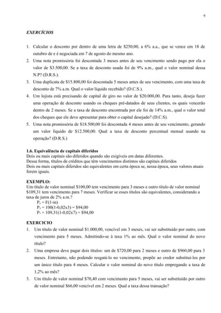 EXERCÍCIOS
1. Calcular o desconto por dentro de uma letra de $250,00, a 6% a.a., que se vence em 18 de
outubro de e é negociada em 7 de agosto do mesmo ano.
2. Uma nota promissória foi descontada 3 meses antes de seu vencimento sendo pago por ela o
valor de $3.500,00. Se a taxa de desconto usada foi de 9% a.m., qual o valor nominal dessa
N.P? (D.R.S.).
3. Uma duplicata de $15.800,00 foi descontada 5 meses antes de seu vencimento, com uma taxa de
desconto de 7% a.m. Qual o valor líquido recebido? (D.C.S.).
4. Um lojista está precisando de capital de giro no valor de $20.000,00. Para tanto, deseja fazer
uma operação de desconto usando os cheques pré-datados de seus clientes, os quais vencerão
dentro de 2 meses. Se a taxa de desconto encontrada por ele foi de 14% a.m., qual o valor total
dos cheques que ele deve apresentar para obter o capital desejado? (D.C.S).
5. Uma nota promissória de $18.500,00 foi descontada 4 meses antes de seu vencimento, gerando
um valor líquido de $12.500,00. Qual a taxa de desconto percentual mensal usando na
operação? (D.R.S.)
1.6. Equivalência de capitais diferidos
Dois ou mais capitais são diferidos quando são exigíveis em datas diferentes.
Dessa forma, títulos de créditos que têm vencimentos distintos são capitais diferidos
Dois ou mais capitais diferidos são equivalentes em certa época se, nessa época, seus valores atuais
forem iguais.
EXEMPLO:
Um título de valor nominal $100,00 tem vencimento para 3 meses e outro título de valor nominal
$109,31 tem vencimento para 7 meses. Verificar se esses títulos são equivalentes, considerando a
taxa de juros de 2% a.m.?
Pn = F(1-in)
P3 = 100(1-0,02x3) = $94,00
P7 = 109,31(1-0,02x7) = $94,00
EXERCICIO
1. Um título de valor nominal $1.000,00, vencível em 3 meses, vai ser substituído por outro, com
vencimento para 5 meses. Admitindo-se à taxa 1% ao mês. Qual o valor nominal do novo
título?
2. Uma empresa deve pagar dois títulos: um de $720,00 para 2 meses e outro de $960,00 para 3
meses. Entretanto, não podendo resgatá-lo no vencimento, propõe ao credor substituí-los por
um único título para 4 meses. Calcular o valor nominal do novo título empregando a taxa de
1,2% ao mês?
3. Um título de valor nominal $70,40 com vencimento para 5 meses, vai ser substituído por outro
de valor nominal $66,00 vencível em 2 meses. Qual a taxa dessa transação?
9
 