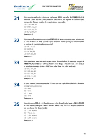 10
MATEMÁTICA FINANCEIRA
31	 Um agente realiza investimento no banco GOHL no valor de R$220.000,00 à
taxa de 1,25% ao mês, pelo prazo de oito meses, no regime de capitalização
composto. Calcule o valor de resgate desta operação.
a)	 R$242.000,00
b)	 R$564.472,59
c)	 R$222.209,65
d)	 R$242.986,94
	 Resposta d
32	 Um agente financeiro emprestou R$25.000,00 a serem pagos após sete meses
à taxa de 3,5% ao mês. Qual é o juro recebido nesta operação, considerando
o regime de capitalização composto?
a)	 R$6.125,00
b)	 R$875,00
c)	 R$6.806,98
d)	 R$31.806,98
	 Resposta c
33	 Um agente de mercado aplicou em título de renda fixa. O valor de resgate é
R$95.000,00, sendo que tal resgate será feito daqui a nove meses. Sabe-se que
o rendimento deste título é 1,86% ao mês. Qual é o valor aplicado?
a)	 R$92.694,09
b)	 R$80.480,48
c)	 R$93.695,96
d)	 R$76.151,69
	 Resposta b
34	 A uma taxa de juro composta de 15% ao ano um capital inicial triplica de valor
em aproximadamente:
a)	 8 anos
b)	 7 anos
c)	 11 anos
d)	 5 anos
	 Resposta a
35	 Considere um CDB de 126 dias úteis com valor de aplicação igual a R$105.000,00
e valor de resgate igual a R$111.912,47. Neste caso, sua taxa de juro composta
ao ano (base 252 dias úteis) é:
a)	 13,6% ao ano
b)	 14% ao ano
c)	 13,8% ao ano
d)	 13,4% ao ano
	 Resposta a
 