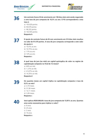 11
MATEMÁTICA FINANCEIRA
36	 Um contrato futuro DI de vencimento em 138 dias úteis está sendo negociado
a uma taxa de juro composta de 10,5% ao ano. O PU correspondente a esta
taxa é:
a)	 105.620 pontos
b)	 94.679 pontos
c)	 98.332 pontos
d)	 102.935 pontos
	 Resposta b
37	 O ajuste do contrato futuro de DI com vencimento em 214 dias úteis resultou
no valor de 91.519 pontos. A taxa de juro composta corresponde a este valor
de ajuste é:
a)	 10,5% ao ano
b)	 10,75% ao ano
c)	 11% ao ano
d)	 12% ao ano
	 Resposta c
38	 A qual taxa de juro (ao mês) um capital quintuplica de valor no regime de
capitalização composto no final de 12 meses?
a)	 60% ao mês
b)	 1,12% ao mês
c)	 41,67% ao mês
d)	 14,35% ao mês
	 Resposta d
39	 Em quantos meses um capital triplica na capitalização composta à taxa de
9,5% ao mês?
a)	 2,74 meses
b)	 31,58 meses
c)	 12,11 meses
d)	 3,28 meses
	 Resposta c
40	 Você aplicou R$30.000,00 à taxa de juro composto de 13,95% ao ano. Quantos
anos serão necessários para triplicar o valor?
a)	 8 anos
b)	 25 anos
c)	 2 anos
d)	 10 anos
	 Resposta a
 