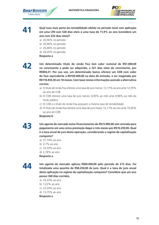 12
MATEMÁTICA FINANCEIRA
41	 Qual taxa mais perto da rentabilidade obtida no período total com aplicação
em uma LTN com 528 dias úteis a uma taxa de 11,9% ao ano (considere um
ano com 252 dias úteis)?
a)	 26,56% no período
b)	 26,96% no período
c)	 26,46% no período
d)	 26,26% no período
	 Resposta a
42	 Um determinado título de renda fixa tem valor nominal de R$1.000,00
no vencimento e pode ser adquirido, a 221 dias úteis do vencimento, por
R$904,21. Por sua vez, um determinado banco oferece um CDB com valor
de face equivalente a R$100.000,00 na data de emissão, a ser resgatado por
R$118.450,30 em 18 meses. Com base nestas informações assinale a alternativa
correta:
a)	 O título de renda fixa oferece uma taxa de juro menor, 12,17% ao ano ante 12,95%
ao ano do CDB
b)	 O CDB oferece uma taxa de juro menor, 0,95% ao mês ante 0,96% ao mês do
título público
c)	 O CDB e o título de renda fixa possuem a mesma taxa de rentabilidade
d)	 O título de renda fixa oferece uma taxa de juro maior, 12,17% ao ano ante 10,95%
ao ano do CDB
	 Resposta b
43	 Um agente de mercado toma financiamento de R$15.000,00 sem entrada para
pagamento em uma única prestação daqui a três meses por R$16.250,00. Qual
é a taxa anual de juro desta operação, considerando o regime de capitalização
composto?
a)	 37,74% ao ano
b)	 2,7% ao ano
c)	 33,33% ao ano
d)	 2,78% ao ano
	 Resposta a
44	 Um agente de mercado aplicou R$60.000,00 pelo período de 213 dias. Foi
totalizada uma quantia de R$8.250,00 de juro. Qual é a taxa de juro anual
desta aplicação no regime de capitalização composto? Considere que um ano
possui 360 dias corridos.
a)	 24,33% ao ano
b)	 7,22% ao ano
c)	 23,24% ao ano
d)	 13,75% ao ano
	 Resposta a
 