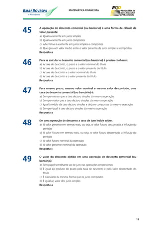 13
MATEMÁTICA FINANCEIRA
45	 A operação de desconto comercial (ou bancário) é uma forma de cálculo de
valor presente:
a)	 Igual à existente em juros simples
b)	 Igual à existente em juros compostos
c)	 Alternativa à existente em juros simples e compostos
d)	 Que gera um valor médio entre o valor presente de juros simples e compostos
	 Resposta a
46	 Para se calcular o desconto comercial (ou bancário) é preciso conhecer:
a)	 A taxa de desconto, o prazo e o valor nominal do título
b)	 A taxa de desconto, o prazo e o valor presente do título
c)	 A taxa de desconto e o valor nominal do título
d)	 A taxa de desconto e o valor presente do título
	 Resposta a
47	 Para mesmo prazo, mesmo valor nominal e mesmo valor descontado, uma
taxa de desconto comercial (ou bancário) é:
a)	 Sempre menor que a taxa de juro simples da mesma operação
b)	 Sempre maior que a taxa de juro simples da mesma operação
c)	 Igual à média da taxa de juro simples e de juro compostos da mesma operação
d)	 Sempre igual à taxa de juro simples da mesma operação
	 Resposta a
48	 Em uma operação de desconto a taxa de juro incide sobre:
a)	 O valor presente em termos reais, ou seja, o valor futuro descontada a inflação do
período
b)	 O valor futuro em termos reais, ou seja, o valor futuro descontada a inflação do
período
c)	 O valor futuro nominal da operação
d)	 O valor presente nominal da operação
	 Resposta c
49	 O valor do desconto obtido em uma operação de desconto comercial (ou
bancário):
a)	 Tem papel semelhante ao de juro nas operações empréstimos
b)	 É igual ao produto do prazo pela taxa de desconto e pelo valor descontado do
título
c)	 É calculado da mesma forma que os juros compostos
d)	 É igual ao valor dos juros simples
	 Resposta a
 