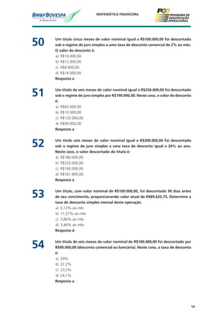 14
MATEMÁTICA FINANCEIRA
50	 Um título cinco meses de valor nominal igual a R$100.000,00 foi descontado
sob o regime de juro simples a uma taxa de desconto comercial de 2% ao mês.
O valor do desconto é:
a)	 R$10.000,00
b)	 R$12.000,00
c)	 R$8.000,00
d)	 R$14.000,00
	 Resposta a
51	 Um título de seis meses de valor nominal igual a R$250.000,00 foi descontado
sob o regime de juro simples por R$190.000,00. Neste caso, o valor do desconto
é:
a)	 R$60.000,00
b)	 R$10.000,00
c)	 R$120.000,00
d)	 R$90.000,00
	 Resposta a
52	 Um título seis meses de valor nominal igual a R$200.000,00 foi descontado
sob o regime de juro simples a uma taxa de desconto igual a 20% ao ano.
Neste caso, o valor descontado do título é:
a)	 R$180.000,00
b)	 R$220.000,00
c)	 R$160.000,00
d)	 R$181.800,00
	 Resposta a
53	 Um título, com valor nominal de R$100.000,00, foi descontado 90 dias antes
de seu vencimento, proporcionando valor atual de R$89.625,75. Determine a
taxa de desconto simples mensal desta operação.
a)	 0,12% ao mês
b)	 11,57% ao mês
c)	 3,86% ao mês
d)	 3,46% ao mês
	 Resposta d
54	 Um título de seis meses de valor nominal de R$100.000,00 foi descontado por
R$90.000,00 (desconto comercial ou bancário). Neste caso, a taxa de desconto
é:
a)	 20%
b)	 22,2%
c)	 23,5%
d)	 24,1%
	 Resposta a
 