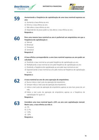 16
MATEMÁTICA FINANCEIRA
59	 Aumentando a freqüência de capitalização de uma taxa nominal expressa ao
ano:
a)	 Aumenta a taxa efetiva ao ano
b)	 Diminui a taxa efetiva ao ano
c)	 Não altera a taxa efetiva ao ano
d)	 Dependendo do prazo pode ou não alterar a taxa efetiva ao ano.
	 Resposta a
60	 Para uma mesma taxa nominal ao ano é preferível um empréstimo em que a
freqüência de capitalização é:
a)	 Mensal
b)	 Bimensal
c)	 Trimestral
d)	 Semestral
	 Resposta d
61	 A taxa efetiva correspondente a uma taxa nominal expressa ao ano pode ser
calculada:
a)	 Dividindo a taxa nominal ao ano pela freqüência de capitalização ao ano
b)	 Multiplicando a taxa nominal ao ano pela freqüência de capitalização ao ano
c)	 Dividindo a freqüência de capitalização ao ano pela taxa nominal ao ano
d)	 Exponenciando a taxa nominal ao ano pelo inverso da freqüência de capitalização
ao ano
	 Resposta a
62	 A taxa nominal ao ano de uma operação de empréstimo:
a)	 Nunca indica o real custo da operação de empréstimo
b)	 Sempre indica o real custo da operação de empréstimo
c)	 Indica o real custo da operação de empréstimo apenas se esta tiver prazo de um
mês
d)	 Índice o real custo da operação de empréstimo apenas se a freqüência de
capitalização for igual a 2
	 Resposta a
63	 Considere uma taxa nominal igual a 24% ao ano com capitalização mensal.
Neste caso, a taxa efetiva ao mês é:
a)	 2%
b)	 2,1%
c)	 1,9%
d)	 1,8%
	 Resposta a
 