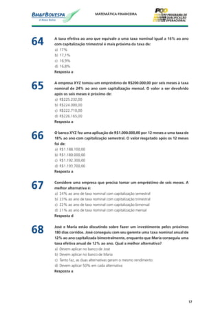 17
MATEMÁTICA FINANCEIRA
64	 A taxa efetiva ao ano que equivale a uma taxa nominal igual a 16% ao ano
com capitalização trimestral é mais próxima da taxa de:
a)	 17%
b)	 17,1%
c)	 16,9%
d)	 16,8%
	 Resposta a
65	 A empresa XYZ tomou um empréstimo de R$200.000,00 por seis meses à taxa
nominal de 24% ao ano com capitalização mensal. O valor a ser devolvido
após os seis meses é próximo de:
a)	 R$225.232,00
b)	 R$224.000,00
c)	 R$222.710,00
d)	 R$226.165,00
	 Resposta a
66	 O banco XYZ fez uma aplicação de R$1.000.000,00 por 12 meses a uma taxa de
18% ao ano com capitalização semestral. O valor resgatado após os 12 meses
foi de:
a)	 R$1.188.100,00
b)	 R$1.180.000,00
c)	 R$1.192.300,00
d)	 R$1.193.700,00
	 Resposta a
67	 Considere uma empresa que precisa tomar um empréstimo de seis meses. A
melhor alternativa é:
a)	 24% ao ano de taxa nominal com capitalização semestral
b)	 23% ao ano de taxa nominal com capitalização trimestral
c)	 22% ao ano de taxa nominal com capitalização bimensal
d)	 21% ao ano de taxa nominal com capitalização mensal
	 Resposta d
68	 José e Maria estão discutindo sobre fazer um investimento pelos próximos
180 dias corridos. José conseguiu com seu gerente uma taxa nominal anual de
12% ao ano capitalizada bimestralmente, enquanto que Maria conseguiu uma
taxa efetiva anual de 12% ao ano. Qual a melhor alternativa?
a)	 Devem aplicar no banco de José
b)	 Devem aplicar no banco de Maria
c)	 Tanto faz, as duas alternativas geram o mesmo rendimento
d)	 Devem aplicar 50% em cada alternativa
	 Resposta a
 