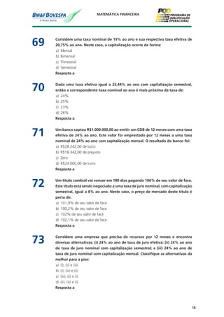 18
MATEMÁTICA FINANCEIRA
69	 Considere uma taxa nominal de 19% ao ano e sua respectiva taxa efetiva de
20,75% ao ano. Neste caso, a capitalização ocorre de forma:
a)	 Mensal
b)	 Bimensal
c)	 Trimestral
d)	 Semestral
	 Resposta a
70	 Dada uma taxa efetiva igual a 25,44% ao ano com capitalização semestral,
então a correspondente taxa nominal ao ano é mais próxima da taxa de:
a)	 24%
b)	 25%
c)	 23%
d)	 26%
	 Resposta a
71	 Um banco captou R$1.000.000,00 ao emitir um CDB de 12 meses com uma taxa
efetiva de 24% ao ano. Este valor foi emprestado por 12 meses a uma taxa
nominal de 24% ao ano com capitalização mensal. O resultado do banco foi:
a)	 R$28.242,00 de lucro
b)	 R$18.342,00 de prejuízo
c)	 Zero
d)	 R$24.000,00 de lucro
	 Resposta a
72	 Um título cambial vai vencer em 180 dias pagando 106% de seu valor de face.
Este título está sendo negociado a uma taxa de juro nominal, com capitalização
semestral, igual a 8% ao ano. Neste caso, o preço de mercado deste título é
perto de:
a)	 101,9% de seu valor de face
b)	 100,2% de seu valor de face
c)	 102% de seu valor de face
d)	 102,1% de seu valor de face
	 Resposta a
73	 Considere uma empresa que precisa de recursos por 12 meses e encontra
diversas alternativas: (i) 24% ao ano de taxa de juro efetiva; (ii) 24% ao ano
de taxa de juro nominal com capitalização semestral; e (iii) 24% ao ano de
taxa de juro nominal com capitalização mensal. Classifique as alternativas da
melhor para a pior:
a)	 (i); (ii) e (iii)
b)	 (i); (iii) e (ii)
c)	 (iii); (ii) e (i)
d)	 (ii); (iii) e (i)
	 Resposta a
 
