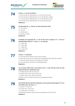 19
MATEMÁTICA FINANCEIRA
74	 A taxa over ao ano no Brasil é:
a)	 Uma taxa de juro definida para um ano de 252 dias úteis
b)	 Uma taxa de juro definida para um ano de 360 dias corridos
c)	 Uma taxa de juro definida para um ano de 365 dias corridos
d)	 Uma taxa de juro definida para um ano de 250 dias úteis
	 Resposta a
75	 As operações de over duram, na maior parte das vezes:
a)	 1 dia corrido
b)	 1 dia útil
c)	 252 dias úteis
d)	 365 dias corridos
	 Resposta b
76	 Considere uma operação de over de um dia. Para se chegar a (1 + a taxa no
período) basta elevar (1 + a taxa over ao ano) por:
a)	 1 sobre 252
b)	 1 sobre 360
c)	 1 sobre 365
d)	 21 sobre 252
	 Resposta a
77	 A taxa over no Brasil é:
a)	 Uma taxa de juro efetiva ao ano (252 dias úteis)
b)	 Uma taxa de juro ao ano nominal com capitalização diária (360 dias corridos)
c)	 Uma taxa de juro efetiva ao ano (365 dias corridos)
d)	 Uma taxa de juro mensal com capitalização diária
	 Resposta a
78	 Se um banco aplicar R$ a uma mesma taxa over por 252 dias úteis ao final
deste período seu rendimento será:
a)	 Sempre igual ao valor da taxa over
b)	 Sempre menor que o valor da taxa over
c)	 Sempre maior que o valor da taxa over
d)	 Maior, menor ou igual ao da taxa over dependendo da taxa
	 Resposta a
79	 Uma LTN de 65 dias úteis foi comprada a uma taxa de mercado igual a 11% ao
ano. Neste caso, sua taxa over:
a)	 É igual a 11% ao ano
b)	 É maior que 11% ao ano
c)	 É menor que 11% ao ano
d)	 Depende de quantos dias corridos correspondem aos 65 dias úteis
	 Resposta a
 